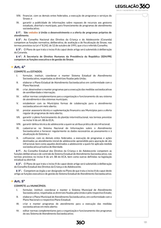 131
VIII. financiar, com os demais entes federados, a execução de programas e serviços do
Sinase; e
IX. garantir a publicidade de informações sobre repasses de recursos aos gestores
estaduais, distrital e municipais, para financiamento de programas de atendimento
socioeducativo.
§ 1º. São vedados à União o desenvolvimento e a oferta de programas próprios de
atendimento.
§ 2º. Ao Conselho Nacional dos Direitos da Criança e do Adolescente (Conanda)
competem as funções normativa, deliberativa, de avaliação e de fiscalização do Sinase, nos
termos previstos na Lei nº 8.242, de 12 de outubro de 1991, que cria o referido Conselho.
§ 3º. O Plano de que trata o inciso II do caput deste artigo será submetido à deliberação
do Conanda.
§ 4º. À Secretaria de Direitos Humanos da Presidência da República (SDH/PR)
competem as funções executiva e de gestão do Sinase.
 Art. 4º
COMPETE aos ESTADOS:
I. formular, instituir, coordenar e manter Sistema Estadual de Atendimento
Socioeducativo, respeitadas as diretrizes fixadas pela União;
II. elaborar o Plano Estadual de Atendimento Socioeducativo em conformidade com o
Plano Nacional;
III. criar, desenvolver e manter programas para a execução das medidas socioeducativas
de semiliberdade e internação;
IV. editar normas complementares para a organização e funcionamento do seu sistema
de atendimento e dos sistemas municipais;
V. estabelecer com os Municípios formas de colaboração para o atendimento
socioeducativo em meio aberto;
VI. prestar assessoria técnica e suplementação financeira aos Municípios para a oferta
regular de programas de meio aberto;
VII. garantir o pleno funcionamento do plantão interinstitucional, nos termos previstos
no inciso V do art. 88 do ECA;
VIII. garantir defesa técnica do adolescente a quem se atribua prática de ato infracional;
IX. cadastrar-se no Sistema Nacional de Informações sobre o Atendimento
Socioeducativo e fornecer regularmente os dados necessários ao povoamento e à
atualização do Sistema; e
X. cofinanciar, com os demais entes federados, a execução de programas e ações
destinados ao atendimento inicial de adolescente apreendido para apuração de ato
infracional, bem como aqueles destinados a adolescente a quem foi aplicada medida
socioeducativa privativa de liberdade.
§ 1º. Ao Conselho Estadual dos Direitos da Criança e do Adolescente competem as
funções deliberativas e de controle do Sistema Estadual de Atendimento Socioeducativo, nos
termos previstos no inciso II do art. 88 do ECA, bem como outras definidas na legislação
estadual ou distrital.
§ 2º. O Plano de que trata o inciso II do caput deste artigo será submetido à deliberação
do Conselho Estadual dos Direitos da Criança e do Adolescente.
§ 3º. Competem ao órgão a ser designado no Plano de que trata o inciso II do caput deste
artigo as funções executiva e de gestão do Sistema Estadual de Atendimento Socioeducativo.
 Art. 5º
COMPETE aos MUNICÍPIOS:
I. formular, instituir, coordenar e manter o Sistema Municipal de Atendimento
Socioeducativo, respeitadas as diretrizes fixadas pela União e pelo respectivo Estado;
II. elaborar o Plano Municipal de Atendimento Socioeducativo, em conformidade com o
Plano Nacional e o respectivo Plano Estadual;
III. criar e manter programas de atendimento para a execução das medidas
socioeducativas em meio aberto;
IV. editar normas complementares para a organização e funcionamento dos programas
do seu Sistema de Atendimento Socioeducativo;
 