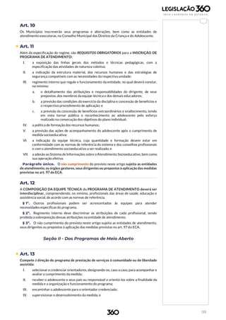 133
Art. 10
Os Municípios inscreverão seus programas e alterações, bem como as entidades de
atendimento executoras, no Conselho Municipal dos Direitos da Criança e do Adolescente.
 Art. 11
Além da especificação do regime, são REQUISITOS OBRIGATÓRIOS para a INSCRIÇÃO DE
PROGRAMA DE ATENDIMENTO:
I. a exposição das linhas gerais dos métodos e técnicas pedagógicas, com a
especificação das atividades de natureza coletiva;
II. a indicação da estrutura material, dos recursos humanos e das estratégias de
segurança compatíveis com as necessidades da respectiva unidade;
III. regimento interno que regule o funcionamento da entidade, no qual deverá constar,
no mínimo:
a. o detalhamento das atribuições e responsabilidades do dirigente, de seus
prepostos, dos membros da equipe técnica e dos demais educadores;
b. a previsão das condições do exercício da disciplina e concessão de benefícios e
o respectivo procedimento de aplicação; e
c. a previsão da concessão de benefícios extraordinários e enaltecimento, tendo
em vista tornar público o reconhecimento ao adolescente pelo esforço
realizado na consecução dos objetivos do plano individual;
IV. a política de formação dos recursos humanos;
V. a previsão das ações de acompanhamento do adolescente após o cumprimento de
medida socioeducativa;
VI. a indicação da equipe técnica, cuja quantidade e formação devem estar em
conformidade com as normas de referência do sistema e dos conselhos profissionais
e com o atendimento socioeducativo a ser realizado; e
VII. a adesão ao Sistema de Informações sobre o Atendimento Socioeducativo, bem como
sua operação efetiva.
Parágrafo único. O não cumprimento do previsto neste artigo sujeita as entidades
de atendimento, os órgãos gestores, seus dirigentes ou prepostos à aplicação das medidas
previstas no art. 97 do ECA.
Art. 12
A COMPOSIÇÃO DA EQUIPE TÉCNICA do PROGRAMA DE ATENDIMENTO deverá ser
interdisciplinar, compreendendo, no mínimo, profissionais das áreas de saúde, educação e
assistência social, de acordo com as normas de referência.
§ 1º. Outros profissionais podem ser acrescentados às equipes para atender
necessidades específicas do programa.
§ 2º. Regimento interno deve discriminar as atribuições de cada profissional, sendo
proibida a sobreposição dessas atribuições na entidade de atendimento.
§ 3º. O não cumprimento do previsto neste artigo sujeita as entidades de atendimento,
seus dirigentes ou prepostos à aplicação das medidas previstas no art. 97 do ECA.
Seção II - Dos Programas de Meio Aberto
 Art. 13
Compete à direção do programa de prestação de serviços à comunidade ou de liberdade
assistida:
I. selecionar e credenciar orientadores, designando-os, caso a caso, para acompanhar e
avaliar o cumprimento da medida;
II. receber o adolescente e seus pais ou responsável e orientá-los sobre a finalidade da
medida e a organização e funcionamento do programa;
III. encaminhar o adolescente para o orientador credenciado;
IV. supervisionar o desenvolvimento da medida; e
 