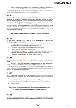 134
V. avaliar, com o orientador, a evolução do cumprimento da medida e, se necessário,
propor à autoridade judiciária sua substituição, suspensão ou extinção.
Parágrafo único. O rol de orientadores credenciados deverá ser comunicado,
semestralmente, à autoridade judiciária e ao Ministério Público.
 Art. 14
Incumbe ainda à direção do programa de medida de prestação de serviços à comunidade
selecionar e credenciar entidades assistenciais, hospitais, escolas ou outros
estabelecimentos congêneres, bem como os programas comunitários ou governamentais,
de acordo com o perfil do socioeducando e o ambiente no qual a medida será cumprida.
Parágrafo único. Se o Ministério Público impugnar o credenciamento, ou a
autoridade judiciária considerá-lo inadequado, instaurará incidente de impugnação, com a
aplicação subsidiária do procedimento de apuração de irregularidade em entidade de
atendimento regulamentado no ECA, devendo citar o dirigente do programa e a direção da
entidade ou órgão credenciado.
Seção III - Dos Programas de Privação da Liberdade
 Art. 15
São REQUISITOS ESPECÍFICOS para a INSCRIÇÃO DE PROGRAMAS DE REGIME DE
SEMILIBERDADE ou INTERNAÇÃO:
I. a comprovação da existência de estabelecimento educacional com instalações
adequadas e em conformidade com as normas de referência;
II. a previsão do processo e dos requisitos para a escolha do dirigente;
III. a apresentação das atividades de natureza coletiva;
IV. a definição das estratégias para a gestão de conflitos, vedada a previsão de
isolamento cautelar, exceto nos casos previstos no § 2º do art. 49 desta Lei; e
V. a previsão de regime disciplinar nos termos do art. 72 desta Lei.
 Art. 16
A estrutura física da unidade deverá ser compatível com as normas de referência do
Sinase.
§ 1º. É vedada a edificação de unidades socioeducacionais em espaços contíguos,
anexos, ou de qualquer outra forma integrados a estabelecimentos penais.
§ 2º. A direção da unidade adotará, em caráter excepcional, medidas para proteção do
interno em casos de risco à sua integridade física, à sua vida, ou à de outrem, comunicando, de
imediato, seu defensor e o Ministério Público.
Art. 17
Para o exercício da função de dirigente de programa de atendimento em regime de
semiliberdade ou de internação, além dos requisitos específicos previstos no respectivo
programa de atendimento, é necessário:
I. formação de nível superior compatível com a natureza da função;
II. comprovada experiência no trabalho com adolescentes de, no mínimo, 2 anos; e
III. reputação ilibada.
Capítulo V - Da Avaliação e Acompanhamento da
Gestão do Atendimento Socioeducativo
 Art. 18
A União, em articulação com os Estados, o DF e os Municípios, realizará avaliações
periódicas da implementação dos Planos de Atendimento Socioeducativo em intervalos
não superiores a 3 anos.
 
