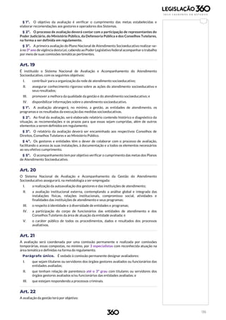 135
§ 1º. O objetivo da avaliação é verificar o cumprimento das metas estabelecidas e
elaborar recomendações aos gestores e operadores dos Sistemas.
§ 2º. O processo de avaliação deverá contar com a participação de representantes do
Poder Judiciário, do Ministério Público, da Defensoria Pública e dos Conselhos Tutelares,
na forma a ser definida em regulamento.
§ 3º. A primeira avaliação do Plano Nacional de Atendimento Socioeducativo realizar-se-
á no 3ºano de vigência destaLei, cabendo aoPoder Legislativo federal acompanhar o trabalho
por meio de suas comissões temáticas pertinentes.
Art. 19
É instituído o Sistema Nacional de Avaliação e Acompanhamento do Atendimento
Socioeducativo, com os seguintes objetivos:
I. contribuir para a organização da rede de atendimento socioeducativo;
II. assegurar conhecimento rigoroso sobre as ações do atendimento socioeducativo e
seus resultados;
III. promover a melhora da qualidade da gestão e do atendimento socioeducativo; e
IV. disponibilizar informações sobre o atendimento socioeducativo.
§ 1º. A avaliação abrangerá, no mínimo, a gestão, as entidades de atendimento, os
programas e os resultados da execução das medidas socioeducativas.
§ 2º. Ao final da avaliação, será elaborado relatório contendo histórico e diagnóstico da
situação, as recomendações e os prazos para que essas sejam cumpridas, além de outros
elementos a serem definidos em regulamento.
§ 3º. O relatório da avaliação deverá ser encaminhado aos respectivos Conselhos de
Direitos, Conselhos Tutelares e ao Ministério Público.
§ 4º. Os gestores e entidades têm o dever de colaborar com o processo de avaliação,
facilitando o acesso às suas instalações, à documentação e a todos os elementos necessários
ao seu efetivo cumprimento.
§ 5º. O acompanhamento tem por objetivo verificar o cumprimento das metas dos Planos
de Atendimento Socioeducativo.
Art. 20
O Sistema Nacional de Avaliação e Acompanhamento da Gestão do Atendimento
Socioeducativo assegurará, na metodologia a ser empregada:
I. a realização da autoavaliação dos gestores e das instituições de atendimento;
II. a avaliação institucional externa, contemplando a análise global e integrada das
instalações físicas, relações institucionais, compromisso social, atividades e
finalidades das instituições de atendimento e seus programas;
III. o respeito à identidade e à diversidade de entidades e programas;
IV. a participação do corpo de funcionários das entidades de atendimento e dos
Conselhos Tutelares da área de atuação da entidade avaliada; e
V. o caráter público de todos os procedimentos, dados e resultados dos processos
avaliativos.
Art. 21
A avaliação será coordenada por uma comissão permanente e realizada por comissões
temporárias, essas compostas, no mínimo, por 3 especialistas com reconhecida atuação na
área temática e definidas na forma do regulamento.
Parágrafo único. É vedado à comissão permanente designar avaliadores:
I. que sejam titulares ou servidores dos órgãos gestores avaliados ou funcionários das
entidades avaliadas;
II. que tenham relação de parentesco até o 3º grau com titulares ou servidores dos
órgãos gestores avaliados e/ou funcionários das entidades avaliadas; e
III. que estejam respondendo a processos criminais.
Art. 22
A avaliação da gestão terá por objetivo:
 