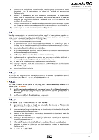 136
I. verificar se o planejamento orçamentário e sua execução se processam de forma
compatível com as necessidades do respectivo Sistema de Atendimento
Socioeducativo;
II. verificar a manutenção do fluxo financeiro, considerando as necessidades
operacionais do atendimento socioeducativo, as normas de referência e as condições
previstas nos instrumentos jurídicos celebrados entre os órgãos gestores e as
entidades de atendimento;
III. verificar a implementação de todos os demais compromissos assumidos por ocasião
da celebração dos instrumentos jurídicos relativos ao atendimento socioeducativo; e
IV. a articulação interinstitucional e intersetorial das políticas.
Art. 23
A avaliação das entidades terá por objetivo identificar o perfil e o impacto de sua atuação, por
meio de suas atividades, programas e projetos, considerando as diferentes dimensões
institucionais e, entre elas, obrigatoriamente, as seguintes:
I. o plano de desenvolvimento institucional;
II. a responsabilidade social, considerada especialmente sua contribuição para a
inclusão social e o desenvolvimento socioeconômico do adolescente e de sua família;
III. a comunicação e o intercâmbio com a sociedade;
IV. as políticas de pessoal quanto à qualificação, aperfeiçoamento, desenvolvimento
profissional e condições de trabalho;
V. a adequação da infraestrutura física às normas de referência;
VI. o planejamento e a autoavaliação quanto aos processos, resultados, eficiência e
eficácia do projeto pedagógico e da proposta socioeducativa;
VII. as políticas de atendimento para os adolescentes e suas famílias;
VIII. a atenção integral à saúde dos adolescentes em conformidade com as diretrizes do
art. 60 desta Lei; e
IX. a sustentabilidade financeira.
Art. 24
A avaliação dos programas terá por objetivo verificar, no mínimo, o atendimento ao que
determinam os arts. 94, 100, 117, 119, 120, 123 e 124 do ECA.
 Art. 25
A AVALIAÇÃO DOS RESULTADOS da EXECUÇÃO DE MEDIDA SOCIOEDUCATIVA terá
por OBJETIVO, no mínimo:
I. verificar a situação do adolescente após cumprimento da medida socioeducativa,
tomando por base suas perspectivas educacionais, sociais, profissionais e
familiares; e
II. verificar reincidência de prática de ato infracional.
Art. 26
Os RESULTADOS DA AVALIAÇÃO serão UTILIZADOS PARA:
I. planejamento de metas e eleição de prioridades do Sistema de Atendimento
Socioeducativo e seu financiamento;
II. reestruturação e/ou ampliação da rede de atendimento socioeducativo, de acordo
com as necessidades diagnosticadas;
III. adequação dos objetivos e da natureza do atendimento socioeducativo prestado
pelas entidades avaliadas;
IV. celebração de instrumentos de cooperação com vistas à correção de problemas
diagnosticados na avaliação;
V. reforço de financiamento para fortalecer a rede de atendimento socioeducativo;
VI. melhorar e ampliar a capacitação dos operadores do Sistema de Atendimento
Socioeducativo; e
VII. os efeitos do art. 95 do ECA.
 