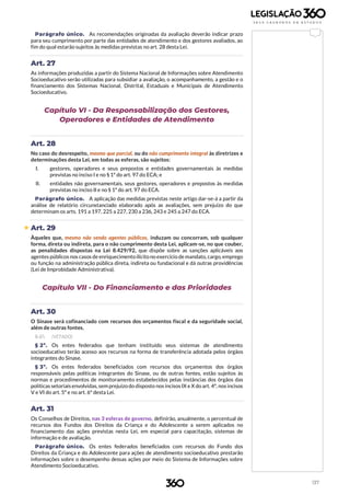 137
Parágrafo único. As recomendações originadas da avaliação deverão indicar prazo
para seu cumprimento por parte das entidades de atendimento e dos gestores avaliados, ao
fim do qual estarão sujeitos às medidas previstas no art. 28 desta Lei.
Art. 27
As informações produzidas a partir do Sistema Nacional de Informações sobre Atendimento
Socioeducativo serão utilizadas para subsidiar a avaliação, o acompanhamento, a gestão e o
financiamento dos Sistemas Nacional, Distrital, Estaduais e Municipais de Atendimento
Socioeducativo.
Capítulo VI - Da Responsabilização dos Gestores,
Operadores e Entidades de Atendimento
Art. 28
No caso do desrespeito, mesmo que parcial, ou do não cumprimento integral às diretrizes e
determinações desta Lei, em todas as esferas, são sujeitos:
I. gestores, operadores e seus prepostos e entidades governamentais às medidas
previstas no inciso I e no § 1º do art. 97 do ECA; e
II. entidades não governamentais, seus gestores, operadores e prepostos às medidas
previstas no inciso II e no § 1º do art. 97 do ECA.
Parágrafo único. A aplicação das medidas previstas neste artigo dar-se-á a partir da
análise de relatório circunstanciado elaborado após as avaliações, sem prejuízo do que
determinam os arts. 191 a 197, 225 a 227, 230 a 236, 243 e 245 a 247 do ECA.
 Art. 29
Àqueles que, mesmo não sendo agentes públicos, induzam ou concorram, sob qualquer
forma, direta ou indireta, para o não cumprimento desta Lei, aplicam-se, no que couber,
as penalidades dispostas na Lei 8.429/92, que dispõe sobre as sanções aplicáveis aos
agentes públicos nos casos de enriquecimentoilícitono exercício de mandato, cargo, emprego
ou função na administração pública direta, indireta ou fundacional e dá outras providências
(Lei de Improbidade Administrativa).
Capítulo VII - Do Financiamento e das Prioridades
Art. 30
O Sinase será cofinanciado com recursos dos orçamentos fiscal e da seguridade social,
além de outras fontes.
§ 1º. (VETADO)
§ 2º. Os entes federados que tenham instituído seus sistemas de atendimento
socioeducativo terão acesso aos recursos na forma de transferência adotada pelos órgãos
integrantes do Sinase.
§ 3º. Os entes federados beneficiados com recursos dos orçamentos dos órgãos
responsáveis pelas políticas integrantes do Sinase, ou de outras fontes, estão sujeitos às
normas e procedimentos de monitoramento estabelecidos pelas instâncias dos órgãos das
políticas setoriais envolvidas, sem prejuízo do disposto nos incisos IX e X do art. 4º, nos incisos
V e VI do art. 5º e no art. 6º desta Lei.
Art. 31
Os Conselhos de Direitos, nas 3 esferas de governo, definirão, anualmente, o percentual de
recursos dos Fundos dos Direitos da Criança e do Adolescente a serem aplicados no
financiamento das ações previstas nesta Lei, em especial para capacitação, sistemas de
informação e de avaliação.
Parágrafo único. Os entes federados beneficiados com recursos do Fundo dos
Direitos da Criança e do Adolescente para ações de atendimento socioeducativo prestarão
informações sobre o desempenho dessas ações por meio do Sistema de Informações sobre
Atendimento Socioeducativo.
 