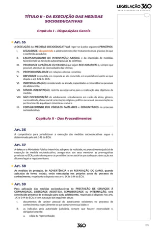 139
TÍTULO II - DA EXECUÇÃO DAS MEDIDAS
SOCIOEDUCATIVAS
Capítulo I - Disposições Gerais
 Art. 35
A EXECUÇÃO das MEDIDAS SOCIOEDUCATIVAS reger-se-á pelos seguintes PRINCÍPIOS:
I. LEGALIDADE, não podendo o adolescente receber tratamento mais gravoso do que
o conferido ao adulto;
II. EXCEPCIONALIDADE DA INTERVENÇÃO JUDICIAL e da imposição de medidas,
favorecendo-se meios de autocomposição de conflitos;
III. PRIORIDADE A PRÁTICAS OU MEDIDAS que sejam RESTAURATIVAS e, sempre que
possível, atendam às necessidades das vítimas;
IV. PROPORCIONALIDADE em relação à ofensa cometida;
V. BREVIDADE da medida em resposta ao ato cometido, em especial o respeito ao que
dispõe o art. 122 do ECA;
VI. INDIVIDUALIZAÇÃO, considerando-se aidade, capacidadese circunstâncias pessoais
do adolescente;
VII. MÍNIMA INTERVENÇÃO, restrita ao necessário para a realização dos objetivos da
medida;
VIII. NÃO DISCRIMINAÇÃO do adolescente, notadamente em razão de etnia, gênero,
nacionalidade, classe social, orientação religiosa, política ou sexual, ou associação ou
pertencimento a qualquer minoria ou status; e
IX. FORTALECIMENTO DOS VÍNCULOS FAMILIARES e COMUNITÁRIOS no processo
socioeducativo.
Capítulo II - Dos Procedimentos
Art. 36
A competência para jurisdicionar a execução das medidas socioeducativas segue o
determinado pelo art. 146 do ECA.
Art. 37
A defesa e o Ministério Público intervirão, sob pena de nulidade, no procedimento judicial de
execução de medida socioeducativa, asseguradas aos seus membros as prerrogativas
previstas noECA, podendo requerer as providênciasnecessárias para adequar aexecução aos
ditames legais e regulamentares.
 Art. 38
As medidas de proteção, de ADVERTÊNCIA e de REPARAÇÃO DO DANO, quando
aplicadas de forma isolada, serão executadas nos próprios autos do processo de
conhecimento, respeitado o disposto nos arts. 143 e 144 do ECA.
 Art. 39
Para aplicação das medidas socioeducativas de PRESTAÇÃO DE SERVIÇOS À
COMUNIDADE, LIBERDADE ASSISTIDA, SEMILIBERDADE ou INTERNAÇÃO, será
constituído processo de execução para cada adolescente, respeitado o disposto nos arts.
143 e 144 do ECA, e com autuação das seguintes peças:
I. documentos de caráter pessoal do adolescente existentes no processo de
conhecimento, especialmente os que comprovem sua idade; e
II. as indicadas pela autoridade judiciária, sempre que houver necessidade e,
obrigatoriamente:
a. cópia da representação;
 