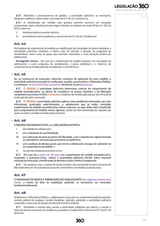 141
§ 3º. Admitido o processamento do pedido, a autoridade judiciária, se necessário,
designará audiência, observando o princípio do § 1º do art. 42 desta Lei.
§ 4º. A substituição por medida mais gravosa somente ocorrerá em situações
excepcionais, após o devido processo legal, inclusive na hipótese do inciso III do art. 122 do
ECA, e deve ser:
I. fundamentada em parecer técnico;
II. precedida de prévia audiência, e nos termos do § 1ºdo art. 42 desta Lei.
Art. 44
Na hipótese de substituição da medida ou modificação das atividades do plano individual, a
autoridade judiciária remeterá o inteiro teor da decisão à direção do programa de
atendimento, assim como as peças que entender relevantes à nova situação jurídica do
adolescente.
Parágrafo único. No caso de a substituição da medida importar em vinculação do
adolescente a outro programa de atendimento, o plano individual e o histórico do
cumprimento da medida deverão acompanhar a transferência.
 Art. 45
Se, no transcurso da execução, sobrevier sentença de aplicação de nova medida, a
autoridade judiciária procederá à unificação, ouvidos, previamente, o Ministério Público
e o defensor, no prazo de 3 dias sucessivos, decidindo-se em igual prazo.
§ 1º. É VEDADO à autoridade judiciária determinar reinício de cumprimento de
medida socioeducativa, ou deixar de considerar os prazos máximos, e de liberação
compulsória previstos no ECA, excetuada a hipótese de medida aplicada por ato infracional
praticado durante a execução.
§ 2º. É VEDADO à autoridade judiciária aplicar nova medida de internação, por atos
infracionais praticados anteriormente, a adolescente que já tenha concluído
cumprimento de medida socioeducativa dessa natureza, ou que tenha sido transferido
para cumprimento de medida menos rigorosa, sendo tais atos absorvidos por aqueles aos
quais se impôs a medida socioeducativa extrema.
 Art. 46
A MEDIDA SOCIOEDUCATIVA será DECLARADA EXTINTA:
I. pela morte do adolescente;
II. pela realização de sua finalidade;
III. pela aplicação de pena privativa de liberdade, a ser cumprida em regime fechado
ou semiaberto, em execução provisória ou definitiva;
IV. pela condição de doença grave, que torne o adolescente incapaz de submeter-se
ao cumprimento da medida; e
V. nas demais hipóteses previstas em lei.
§ 1º. No caso de o maior de 18 anos, em cumprimento de medida socioeducativa,
responder a processo-crime, caberá à autoridade judiciária decidir sobre eventual
extinção da execução, cientificando da decisão o juízo criminal competente.
§ 2º. Em qualquer caso, o tempo de prisão cautelar não convertida em pena privativa de
liberdade deve ser descontado do prazo de cumprimento da medida socioeducativa.
Art. 47
O MANDADO DE BUSCA E APREENSÃO DO ADOLESCENTE terá vigência máxima de 6
meses, a contar da data da expedição, podendo, se necessário, ser renovado,
fundamentadamente.
Art. 48
O defensor, o Ministério Público, o adolescente e seus pais ou responsável poderão postular
revisão judicial de qualquer sanção disciplinar aplicada, podendo a autoridade judiciária
suspender a execução da sanção até decisão final do incidente.
§ 1º. Postulada a revisão após ouvida a autoridade colegiada que aplicou a sanção e
havendo provas a produzir em audiência, procederá o magistrado na forma do § 1º do art. 42
desta Lei.
 