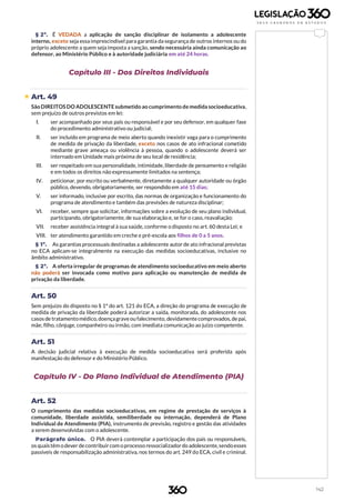 142
§ 2º. É VEDADA a aplicação de sanção disciplinar de isolamento a adolescente
interno, exceto seja essa imprescindível para garantia da segurança de outros internos ou do
próprio adolescente a quem seja imposta a sanção, sendo necessária ainda comunicação ao
defensor, ao Ministério Público e à autoridade judiciária em até 24 horas.
Capítulo III - Dos Direitos Individuais
 Art. 49
SãoDIREITOS DO ADOLESCENTE submetido ao cumprimento de medida socioeducativa,
sem prejuízo de outros previstos em lei:
I. ser acompanhado por seus pais ou responsável e por seu defensor, em qualquer fase
do procedimento administrativo ou judicial;
II. ser incluído em programa de meio aberto quando inexistir vaga para o cumprimento
de medida de privação da liberdade, exceto nos casos de ato infracional cometido
mediante grave ameaça ou violência à pessoa, quando o adolescente deverá ser
internado em Unidade mais próxima de seu local de residência;
III. ser respeitado em sua personalidade, intimidade, liberdade de pensamento e religião
e em todos os direitos não expressamente limitados na sentença;
IV. peticionar, por escrito ou verbalmente, diretamente a qualquer autoridade ou órgão
público, devendo, obrigatoriamente, ser respondido em até 15 dias;
V. ser informado, inclusive por escrito, das normas de organização e funcionamento do
programa de atendimento e também das previsões de natureza disciplinar;
VI. receber, sempre que solicitar, informações sobre a evolução de seu plano individual,
participando, obrigatoriamente, de sua elaboração e, se for o caso, reavaliação;
VII. receber assistência integral à sua saúde, conforme o disposto no art. 60 desta Lei; e
VIII. ter atendimento garantido em creche e pré-escola aos filhos de 0 a 5 anos.
§ 1º. As garantias processuais destinadas a adolescente autor de ato infracional previstas
no ECA aplicam-se integralmente na execução das medidas socioeducativas, inclusive no
âmbito administrativo.
§ 2º. A oferta irregular de programas de atendimento socioeducativo em meio aberto
não poderá ser invocada como motivo para aplicação ou manutenção de medida de
privação da liberdade.
Art. 50
Sem prejuízo do disposto no § 1º do art. 121 do ECA, a direção do programa de execução de
medida de privação da liberdade poderá autorizar a saída, monitorada, do adolescente nos
casos de tratamentomédico, doençagraveou falecimento, devidamentecomprovados,de pai,
mãe, filho, cônjuge, companheiro ou irmão, com imediata comunicação ao juízo competente.
Art. 51
A decisão judicial relativa à execução de medida socioeducativa será proferida após
manifestação do defensor e do Ministério Público.
Capítulo IV - Do Plano Individual de Atendimento (PIA)
Art. 52
O cumprimento das medidas socioeducativas, em regime de prestação de serviços à
comunidade, liberdade assistida, semiliberdade ou internação, dependerá de Plano
Individual de Atendimento (PIA), instrumento de previsão, registro e gestão das atividades
a serem desenvolvidas com o adolescente.
Parágrafo único. O PIA deverá contemplar a participação dos pais ou responsáveis,
os quaistêm odever decontribuircom oprocesso ressocializadordo adolescente,sendoesses
passíveis de responsabilização administrativa, nos termos do art. 249 do ECA, civil e criminal.
 