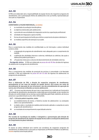 143
Art. 53
O PIA será elaborado sob a responsabilidade da equipe técnica do respectivo programa de
atendimento, com a participação efetiva do adolescente e de sua família, representada por
seus pais ou responsável.
Art. 54
CONSTARÃO do PLANO INDIVIDUAL, no mínimo:
I. os resultados da avaliação interdisciplinar;
II. os objetivos declarados pelo adolescente;
III. a previsão de suas atividades de integração social e/ou capacitação profissional;
IV. atividades de integração e apoio à família;
V. formas de participação da família para efetivo cumprimento do plano individual; e
VI. as medidas específicas de atenção à sua saúde.
Art. 55
Para o cumprimento das medidas de semiliberdade ou de internação, o plano individual
conterá, ainda:
I. a designação do programa de atendimento mais adequado para o cumprimento da
medida;
II. a definição das atividades internas e externas, individuais ou coletivas, das quais o
adolescente poderá participar; e
III. a fixação das metas para o alcance de desenvolvimento de atividades externas.
Parágrafo único. O PIA será elaborado no prazo de até 45 dias da data do ingresso
do adolescente no programa de atendimento.
Art. 56
Para o cumprimento das medidas de prestação de serviços à comunidade e de liberdade
assistida, o PIA será elaborado no prazo de até 15 dias do ingresso do adolescente no
programa de atendimento.
Art. 57
Para a elaboração do PIA, a direção do respectivo programa de atendimento,
pessoalmente ou por meio de membro da equipe técnica, terá acesso aos autos do
procedimento de apuração do ato infracional e aos dos procedimentos de apuração de
outros atos infracionais atribuídos ao mesmo adolescente.
§ 1º. O acesso aos documentos de que trata o caput deverá ser realizado por funcionário
da entidade de atendimento, devidamente credenciado para tal atividade, ou por membro da
direção, em conformidade com as normas a serem definidas pelo Poder Judiciário, de forma a
preservar o que determinam os arts. 143 e 144 do ECA.
§ 2º. A direção poderá requisitar, ainda:
I. ao estabelecimento de ensino, o histórico escolar do adolescente e as anotações
sobre o seu aproveitamento;
II. os dados sobre o resultado de medida anteriormente aplicada e cumprida em outro
programa de atendimento; e
III. os resultados de acompanhamento especializado anterior.
Art. 58
Por ocasião da reavaliação da medida, é obrigatória a apresentação pela direção do
programa de atendimento de relatório da equipe técnica sobre a evolução do adolescente
no cumprimento do plano individual.
Art. 59
O acesso ao plano individual será restrito aos servidores do respectivo programa de
atendimento,ao adolescenteeaseuspais ou responsável, ao MinistérioPúblicoe ao defensor,
exceto expressa autorização judicial.
 