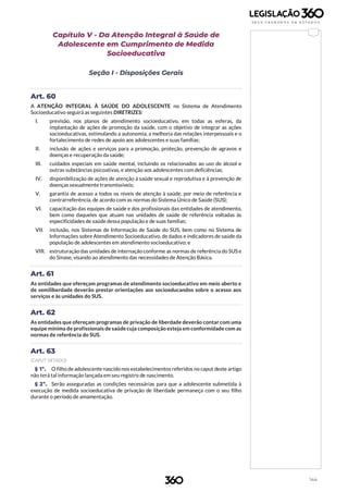 144
Capítulo V - Da Atenção Integral à Saúde de
Adolescente em Cumprimento de Medida
Socioeducativa
Seção I - Disposições Gerais
Art. 60
A ATENÇÃO INTEGRAL À SAÚDE DO ADOLESCENTE no Sistema de Atendimento
Socioeducativo seguirá as seguintes DIRETRIZES:
I. previsão, nos planos de atendimento socioeducativo, em todas as esferas, da
implantação de ações de promoção da saúde, com o objetivo de integrar as ações
socioeducativas, estimulando a autonomia, a melhoria das relações interpessoais e o
fortalecimento de redes de apoio aos adolescentes e suas famílias;
II. inclusão de ações e serviços para a promoção, proteção, prevenção de agravos e
doenças e recuperação da saúde;
III. cuidados especiais em saúde mental, incluindo os relacionados ao uso de álcool e
outras substâncias psicoativas, e atenção aos adolescentes com deficiências;
IV. disponibilização de ações de atenção à saúde sexual e reprodutiva e à prevenção de
doenças sexualmente transmissíveis;
V. garantia de acesso a todos os níveis de atenção à saúde, por meio de referência e
contrarreferência, de acordo com as normas do Sistema Único de Saúde (SUS);
VI. capacitação das equipes de saúde e dos profissionais das entidades de atendimento,
bem como daqueles que atuam nas unidades de saúde de referência voltadas às
especificidades de saúde dessa população e de suas famílias;
VII. inclusão, nos Sistemas de Informação de Saúde do SUS, bem como no Sistema de
Informações sobre Atendimento Socioeducativo, de dados e indicadores de saúde da
população de adolescentes em atendimento socioeducativo; e
VIII. estruturação das unidades de internação conforme as normas de referência do SUS e
do Sinase, visando ao atendimento das necessidades de Atenção Básica.
Art. 61
As entidades que ofereçam programas de atendimento socioeducativo em meio aberto e
de semiliberdade deverão prestar orientações aos socioeducandos sobre o acesso aos
serviços e às unidades do SUS.
Art. 62
As entidades que ofereçam programas de privação de liberdade deverão contar com uma
equipe mínima de profissionais de saúde cuja composição esteja em conformidade com as
normas de referência do SUS.
Art. 63
(CAPUT VETADO)
§ 1º. O filho de adolescente nascido nos estabelecimentos referidos no caput deste artigo
não terá tal informação lançada em seu registro de nascimento.
§ 2º. Serão asseguradas as condições necessárias para que a adolescente submetida à
execução de medida socioeducativa de privação de liberdade permaneça com o seu filho
durante o período de amamentação.
 