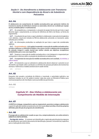 145
Seção II - Do Atendimento a Adolescente com Transtorno
Mental e com Dependência de Álcool e de Substância
Psicoativa
Art. 64
O adolescente em cumprimento de medida socioeducativa que apresente indícios de
transtorno mental, de deficiência mental, ou associadas, deverá ser avaliado por equipe
técnica multidisciplinar e multissetorial.
§ 1º. As competências, a composição e a atuação da equipe técnica de que trata o caput
deverão seguir, conjuntamente, as normas de referência do SUS e do Sinase, na forma do
regulamento.
§ 2º. A avaliação de que trata o caput subsidiará a elaboração e execução da terapêutica
a ser adotada, a qual será incluída no PIA do adolescente, prevendo, se necessário, ações
voltadas para a família.
§ 3º. As informações produzidas na avaliação de que trata o caput são consideradas
sigilosas.
§ 4º. Excepcionalmente, o juiz poderá suspender a execução da medida socioeducativa,
ouvidos o defensor e o Ministério Público, com vistas a incluir o adolescente em programa
de atenção integral à saúde mental que melhor atenda aos objetivos terapêuticos
estabelecidos para o seu caso específico.
§ 5º. Suspensa a execução da medida socioeducativa, o juiz designará o responsável por
acompanhar e informar sobre a evolução do atendimento ao adolescente.
§ 6º. A suspensão da execução da medida socioeducativa será avaliada, no mínimo, a
cada 6 meses.
§ 7º. O tratamento a que se submeterá o adolescente deverá observar o previsto na Lei
10.216/01, que dispõe sobre a proteção e os direitos das pessoas portadoras de transtornos
mentais e redireciona o modelo assistencial em saúde mental.
§ 8º. (VETADO)
Art. 65
Enquanto não cessada a jurisdição da Infância e Juventude, a autoridade judiciária, nas
hipóteses tratadas no art. 64, poderá remeter cópia dos autos ao Ministério Público para
eventual propositura de interdição e outras providências pertinentes.
Art. 66
(VETADO)
Capítulo VI - Das Visitas a Adolescente em
Cumprimento de Medida de Internação
Art. 67
A VISITA docônjuge, companheiro, pais ou responsáveis, parentes e amigos a adolescente
a quem foi aplicada medida socioeducativa de internação observará dias e horários próprios
definidos pela direção do programa de atendimento.
 Art. 68
É assegurado ao adolescente casado ou que viva, comprovadamente, em união estável o
DIREITO À VISITA ÍNTIMA.
Parágrafo único. O visitante será identificado e registrado pela direção do programa
de atendimento, que emitirá documento de identificação, pessoal e intransferível, específico
para a realização da visita íntima.
 