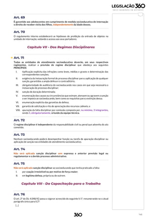 146
Art. 69
É garantido aos adolescentes em cumprimento de medida socioeducativa de internação
o direito de receber visita dos filhos, independentemente da idade desses.
Art. 70
O regulamento interno estabelecerá as hipóteses de proibição da entrada de objetos na
unidade de internação, vedando o acesso aos seus portadores.
Capítulo VII - Dos Regimes Disciplinares
 Art. 71
Todas as entidades de atendimento socioeducativo deverão, em seus respectivos
regimentos, realizar a previsão de regime disciplinar que obedeça aos seguintes
PRINCÍPIOS:
I. tipificação explícita das infrações como leves, médias e graves e determinação das
correspondentes sanções;
II. exigência da instauração formal de processo disciplinar para a aplicação de qualquer
sanção, garantidos a ampla defesa e o contraditório;
III. obrigatoriedade de audiência do socioeducando nos casos em que seja necessária a
instauração de processo disciplinar;
IV. sanção de duração determinada;
V. enumeração das causas ou circunstâncias queeximam, atenuem ou agravem a sanção
a ser imposta ao socioeducando, bem como os requisitos para a extinção dessa;
VI. enumeração explícita das garantias de defesa;
VII. garantia de solicitação e rito de apreciação dos recursos cabíveis; e
VIII. apuração da falta disciplinar por comissão composta por, no mínimo, 3 integrantes,
sendo 1, obrigatoriamente, oriundo da equipe técnica.
Art. 72
O regime disciplinar é independente da responsabilidade civil ou penal que advenha do ato
cometido.
Art. 73
Nenhum socioeducando poderá desempenhar função ou tarefa de apuração disciplinar ou
aplicação de sanção nas entidades de atendimento socioeducativo.
Art. 74
Não será aplicada sanção disciplinar sem expressa e anterior previsão legal ou
regulamentar e o devido processo administrativo.
Art. 75
Não será aplicada sanção disciplinar ao socioeducando que tenha praticado a falta:
I. por coação irresistível ou por motivo de força maior;
II. em legítima defesa, própria ou de outrem.
Capítulo VIII - Da Capacitação para o Trabalho
Art. 76
O art. 2º do DL 4.048/42 passa a vigorar acrescido do seguinte § 1º, renumerando-se o atual
parágrafo único para § 2º:
[...]
 