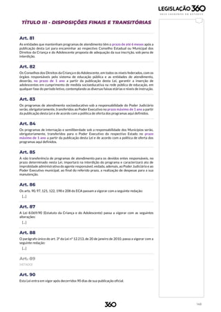 148
TÍTULO III - DISPOSIÇÕES FINAIS E TRANSITÓRIAS
Art. 81
As entidades que mantenham programas de atendimento têm o prazo de até 6 meses após a
publicação desta Lei para encaminhar ao respectivo Conselho Estadual ou Municipal dos
Direitos da Criança e do Adolescente proposta de adequação da sua inscrição, sob pena de
interdição.
Art. 82
Os Conselhos dos Direitos da Criança e do Adolescente, em todos os níveis federados, com os
órgãos responsáveis pelo sistema de educação pública e as entidades de atendimento,
deverão, no prazo de 1 ano a partir da publicação desta Lei, garantir a inserção de
adolescentes em cumprimento de medida socioeducativa na rede pública de educação, em
qualquer fase do período letivo, contemplando as diversas faixas etárias e níveis de instrução.
Art. 83
Os programas de atendimento socioeducativo sob a responsabilidade do Poder Judiciário
serão, obrigatoriamente, transferidos ao Poder Executivo no prazo máximo de 1 ano a partir
da publicação desta Lei e de acordo com a política de oferta dos programas aqui definidos.
Art. 84
Os programas de internação e semiliberdade sob a responsabilidade dos Municípios serão,
obrigatoriamente, transferidos para o Poder Executivo do respectivo Estado no prazo
máximo de 1 ano a partir da publicação desta Lei e de acordo com a política de oferta dos
programas aqui definidos.
Art. 85
A não transferência de programas de atendimento para os devidos entes responsáveis, no
prazo determinado nesta Lei, importará na interdição do programa e caracterizará ato de
improbidade administrativa do agente responsável, vedada, ademais, ao Poder Judiciário e ao
Poder Executivo municipal, ao final do referido prazo, a realização de despesas para a sua
manutenção.
Art. 86
Os arts. 90, 97, 121, 122, 198 e 208 do ECA passam a vigorar com a seguinte redação:
[...]
Art. 87
A Lei 8.069/90 (Estatuto da Criança e do Adolescente) passa a vigorar com as seguintes
alterações:
[...]
Art. 88
O parágrafo único do art. 3º da Lei nº 12.213, de 20 de janeiro de 2010, passa a vigorar com a
seguinte redação:
[...]
Art. 89
(VETADO)
Art. 90
Esta Lei entra em vigor após decorridos 90 dias de sua publicação oficial.
 
