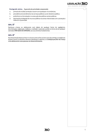 15
Parágrafo único. A garantia de prioridade compreende:
a. primazia de receber proteção e socorro em quaisquer circunstâncias;
b. precedência de atendimento nos serviços públicos ou de relevância pública;
c. preferência na formulação e na execução das políticas sociais públicas;
d. destinação privilegiada de recursos públicos nas áreas relacionadas com a proteção à
infância e à juventude.
Art. 5º
Nenhuma criança ou adolescente será objeto de qualquer forma de negligência,
discriminação, exploração, violência, crueldade e opressão, punido na forma da lei qualquer
atentado, POR AÇÃO OU OMISSÃO, aos seus direitos fundamentais.
Art. 6º
Na interpretação desta Leilevar-se-ãoemconta os fins sociaisa queelase dirige,asexigências
do bem comum, os direitos e deveres individuais e coletivos, e a condição peculiar da criança
e do adolescente como pessoas em desenvolvimento.
 
