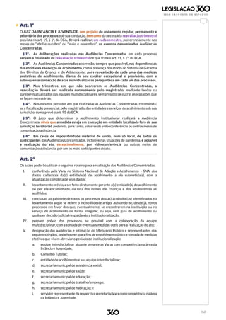 150
 Art. 1º
O JUIZ DA INFÂNCIA E JUVENTUDE, sem prejuízo do andamento regular, permanente e
prioritário dos processos sob sua condução, bem como da necessária reavaliação trimestral
prevista no art. 19, § 1º, do ECA, deverá realizar, em cada semestre, preferencialmente nos
meses de “abril e outubro” ou “maio e novembro”, os eventos denominados Audiências
Concentradas.
§ 1º. As deliberações realizadas nas Audiências Concentradas em cada processo
servem à finalidade de reavaliação trimestral de que trata o art. 19, § 1º, do ECA.
§ 2º. As Audiências Concentradas ocorrerão, sempre que possível, nas dependências
das entidades e serviços de acolhimento, com a presença dos atores do Sistema de Garantia
dos Direitos da Criança e do Adolescente, para reavaliação de cada uma das medidas
protetivas de acolhimento, diante de seu caráter excepcional e provisório, com a
subsequente confecção de atas individualizadas para juntada em cada um dos processos.
§ 3º. Nos trimestres em que não ocorrerem as Audiências Concentradas, a
reavaliação deverá ser realizada normalmente pelo magistrado, mediante laudos ou
pareceres atualizados das equipes multidisciplinares, sem prejuízo de outras reavaliações que
se façam necessárias.
§ 4º. Nos mesmos períodos em que realizadas as Audiências Concentradas, recomenda-
se a fiscalização presencial, pelo magistrado, das entidades e serviços de acolhimento sob sua
jurisdição, como prevê o art. 95 do ECA.
§ 5º. O juízo que determinar o acolhimento institucional realizará a Audiência
Concentrada, ainda que a medida esteja em execução em entidade localizada fora de sua
jurisdição territorial, podendo, para tanto, valer-se de videoconferência ou outros meios de
comunicação a distância.
§ 6º. Em casos de impossibilidade material de união, num só local, de todos os
participantes das Audiências Concentradas, inclusive nas situações de pandemia, é possível
a realização do ato, excepcionalmente, por videoconferência ou outros meios de
comunicação a distância, por um ou mais participantes do ato.
Art. 2º
Os juízes poderão utilizar o seguinte roteiro para a realização das Audiências Concentradas:
I. conferência pela Vara, no Sistema Nacional de Adoção e Acolhimento – SNA, dos
dados cadastrais da(s) entidade(s) de acolhimento a ela submetida(s), com a
atualização completa de seus dados;
II. levantamento prévio, a ser feito diretamente perante a(s) entidade(s) de acolhimento
ou por ela encaminhado, da lista dos nomes das crianças e dos adolescentes ali
acolhidos;
III. conclusão ao gabinete de todos os processos dos(as) acolhidos(as) identificados no
levantamento a que se refere o inciso II deste artigo, autuando-se, desde já, novos
processos em favor dos que, eventualmente, se encontrarem na instituição ou no
serviço de acolhimento de forma irregular, ou seja, sem guia de acolhimento ou
qualquer decisão judicial respaldando a institucionalização;
IV. preparo prévio dos processos, se possível com a colaboração da equipe
multidisciplinar, com a tomada de eventuais medidas úteis para a realização do ato;
V. designação das audiências e intimação do Ministério Público e representantes dos
seguintes órgãos, onde houver, para fins de envolvimento único e tomada de medidas
efetivas que visem abreviar o período de institucionalização:
a. equipe interdisciplinar atuante perante as Varas com competência na área da
Infância e Juventude;
b. Conselho Tutelar;
c. entidade de acolhimento e sua equipe interdisciplinar;
d. secretaria municipal de assistência social;
e. secretaria municipal de saúde;
f. secretaria municipal de educação;
g. secretaria municipal de trabalho/emprego;
h. secretaria municipal de habitação; e
i. servidor representante darespectivasecretaria/Vara com competência naárea
da Infância e Juventude.
 