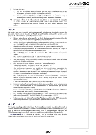 151
VI. intimação prévia:
a. dos pais ou parentes do(a) acolhido(a) que com ele(a) mantenham vínculos de
afinidade e afetividade, ou sua condução no dia do ato; e
b. do advogado constituído ou da Defensoria Pública, nos processos em que
tenham procuração ou, a critério do magistrado, devam ser nomeados.
VII. confecção, ao final, deata individualizada da audiência em cada processo deexecução
da medida protetiva de acolhimento, para cada acolhido(a) ou grupo de irmãos, com
assinatura dos presentes e as medidas tomadas, com a sua juntada aos respectivos
autos.
Art. 3º
Na audiência, e sem prejuízo de que isto também seja feito durante a condução rotineira do
processo, recomenda-se ao juiz a verificação e regularização dos seguintes quesitos, sem
prejuízo de outros critérios que se façam necessários:
a. Há nos autos alguma tarja específica ou alerta do sistema eletrônico identificando
tratar-se de processo com medida protetiva de acolhimento?
b. Há nos autos foto(s) atualizada(s) da criança ou do adolescente, preferencialmente,
na primeira página após a capa ou em destaque no processo eletrônico?
c. O acolhimento foi realizado por decisão judicial ou ao menos por ela ratificado?
d. Foi expedida a competente Guia de Acolhimento no Sistema Nacional de Adoção e
Acolhimento – SNA com juntada de cópia nos autos?
e. O(a) acolhido(a) possui certidão de nascimento, RG e CPF com cópia juntada aos
autos?
f. O(a) acolhido(a) está matriculado na rede oficial de ensino?
g. O(a) acolhido(a), se for o caso, recebeu atendimento médico necessário aos eventuais
problemas de saúde que possua?
h. O(a) acolhido(a) recebe visita dos familiares? Com qual frequência?
i. Já foi elaborado o PIA de que trata do art. 101, § 4º, do ECA?
j. O(a) acolhido(a), respeitado seu estágio de desenvolvimento e capacidade de
compreensão, bem como seus pais, já foram ouvidos em juízo e informados dos seus
direitos e dos motivos que determinaram a intervenção nos termos do que dispõe os
incisos XI e XII do parágrafo único do art. 100 do ECA?
k. O(a) acolhido(a) e/ou seus pais ou responsáveis foram encaminhados a programas
oficiais ou comunitários de orientação, apoio e promoção social com vistas a futura
reintegração familiar?
l. É possível, no momento, a sua reintegração à família de origem?
m. Em caso negativo, foram esgotadas, nos limites do que avaliado como vantajoso para
a criança ou o adolescente, as buscas de membros da família extensa que reúnam
condições de tê-lo sob sua guarda?
n. Se for o caso, já foi ajuizada a ação de destituição do poder familiar? Em que data? Em
caso positivo, está recebendo o andamento adequado?
o. Se já transitou em julgado a ação de destituição, o nome da criança ou do adolescente
já foi inserido no Sistema Nacional de Adoção e Acolhimento – SNA? e
p. Foi promovida, pelo Sistema Nacional de Adoção e Acolhimento – SNA, a busca de
eventuais pretendentes? Qual a última vez que foi realizada a busca?
Art. 4º
Concluídas as avaliações trimestrais ou as Audiências Concentradas, deverá ser alimentado o
Sistema Nacional de Acolhimento e Adoção – SNA, sem prejuízo de sua constante atualização,
com os dados de movimentações processuais e todos os demais campos correlatos ao
histórico de acompanhamento da criança ou do adolescente acolhido(a) ali disponíveis.
Parágrafo único. A alimentação dar-se-á, sob a criteriosa supervisão do juiz
responsável, por servidores técnicos ou da secretaria por ele designados.
 
