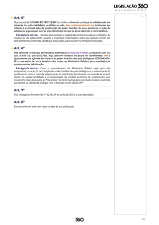 152
 Art. 5º
O processo de "MEDIDA DE PROTEÇÃO" ou similar, referente a criança ou adolescente em
situação de vulnerabilidade, acolhido ou não, deve preferencialmente ser autônomo em
relação à eventual ação de destituição do poder familiar de seus genitores, à ação de
adoção ou a quaisquer outros procedimentos em que se deva observar o contraditório.
Parágrafo único. Sempre que possível, o magistrado tentará recuperar o histórico da
criança ou do adolescente quanto a eventuais informações úteis que possam existir em
procedimentos anteriores, ainda que arquivados, para auxiliar na tomada de decisões.
 Art. 6º
Nos casos de criança ou adolescente acolhido(a) há mais de 6 meses, constatado pelo juiz
que, diante das peculiaridades, haja possível excesso de prazo no acolhimento sem o
ajuizamento de ação de destituição do poder familiar dos pais biológicos, RECOMENDA-
SE a concessão de vista imediata dos autos ao Ministério Público para manifestação
expressa sobre tal situação.
Parágrafo único. Caso o entendimento do Ministério Público seja pela não
propositura da ação de destituição do poder familiar dos pais biológicos e a manutenção do
acolhimento, ante o risco da perpetuação da indefinição da situação, recomenda-se ao juiz,
diante da excepcionalidade e provisoriedade da medida protetiva de acolhimento, que
encaminhe cópia dos autos ao Procurador-Geral de Justiça para eventual reexame, podendo,
para tanto, se utilizar da analogia com o disposto no art. 28 do CPP.
Art. 7º
Fica revogado o Provimento nº 32, de 24 de junho de 2013, e suas alterações.
Art. 8º
Este provimento entra em vigor na data de sua publicação.
 