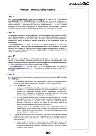 154
TÍTULO I - DISPOSIÇÕES GERAIS
Art. 1º
Esta Lei normatiza e organiza o SISTEMA DE GARANTIA DE DIREITOS DA CRIANÇA E DO
ADOLESCENTE VÍTIMA OU TESTEMUNHA DE VIOLÊNCIA, cria mecanismos para prevenir e
coibir a violência, nos termos do art. 227 da Constituição Federal, da Convenção sobre os
Direitos da Criança e seus protocolos adicionais, da Resolução nº 20/2005 do Conselho
Econômico e Social das Nações Unidas e de outros diplomas internacionais, e estabelece
medidas de assistência e proteção à criança e ao adolescente em situação de violência.
 Art. 2º
A criança e o adolescente gozam dos direitos fundamentais inerentes à pessoa humana,
sendo-lhes asseguradas a proteção integral e as oportunidades e facilidades para viver
sem violência e preservar sua saúde física e mental e seu desenvolvimento moral,
intelectual e social, e gozam de direitos específicos à sua condição de vítima ou
testemunha.
Parágrafo único. A União, os Estados, o Distrito Federal e os Municípios
desenvolverão POLÍTICAS INTEGRADAS E COORDENADAS que visem a garantir os direitos
humanos da criança e do adolescente no âmbito das relações domésticas, familiares e
sociais, para resguardá-los de todaforma de negligência, discriminação, exploração, violência,
abuso, crueldade e opressão.
 Art. 3º
Na aplicação e interpretação desta Lei, serão considerados os fins sociais a que ela se
destina e, especialmente, as condições peculiares da criança e do adolescente como
pessoas em desenvolvimento, às quais o Estado, a família e a sociedade devem assegurar
a fruição dos direitos fundamentais com absoluta prioridade.
Parágrafo único. A aplicação desta Lei é FACULTATIVA para as vítimas e
testemunhas de violência entre 18 e 21 anos, conforme disposto no parágrafo único do art.
2º do ECA.
 Art. 4º
Para os efeitos desta Lei, sem prejuízo da tipificação das condutas criminosas, SÃO FORMAS
DE VIOLÊNCIA:
I. VIOLÊNCIA FÍSICA, entendida como a ação infligida à criança ou ao adolescente que
ofenda sua integridade ou saúde corporal ou que lhe cause sofrimento físico;
II. VIOLÊNCIA PSICOLÓGICA:
a. qualquer conduta de discriminação, depreciação ou desrespeito em relação à
criança ou ao adolescente mediante ameaça, constrangimento, humilhação,
manipulação, isolamento, agressão verbal e xingamento, ridicularização,
indiferença, exploração ou intimidação sistemática (bullying) que possa
comprometer seu desenvolvimento psíquico ou emocional;
b. o ato de alienação parental, assim entendido como a interferência na formação
psicológica da criança ou do adolescente, promovida ou induzida por um dos
genitores, pelos avós ou por quem os tenha sob sua autoridade, guarda ou
vigilância, que leve ao repúdio de genitor ou que cause prejuízo ao
estabelecimento ou à manutenção de vínculo com este;
c. qualquer conduta que exponha a criança ou o adolescente, direta ou
indiretamente, a crime violento contra membro de sua família ou de sua rede de
apoio, independentemente do ambiente em que cometido, particularmente
quando isto a torna testemunha;
III. VIOLÊNCIA SEXUAL, entendida como qualquer conduta que constranja a criança ou
o adolescente a praticar ou presenciar conjunção carnal ou qualquer outro ato
libidinoso, inclusive exposição do corpo em foto ou vídeo por meio eletrônico ou não,
que compreenda:
a. abuso sexual, entendido como toda ação que se utiliza da criança ou do
adolescente para fins sexuais, seja conjunção carnal ou outro ato libidinoso,
realizado de modo presencial ou por meio eletrônico, para estimulação sexual
do agente ou de terceiro;
 