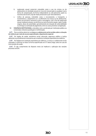 155
b. exploração sexual comercial, entendida como o uso da criança ou do
adolescente em atividade sexual em troca de remuneração ou qualquer outra
forma de compensação, de forma independente ou sob patrocínio, apoio ou
incentivo de terceiro, seja de modo presencial ou por meio eletrônico;
c. tráfico de pessoas, entendido como o recrutamento, o transporte, a
transferência, o alojamento ou o acolhimento da criança ou do adolescente,
dentro do território nacional ou para o estrangeiro, com o fim de exploração
sexual, mediante ameaça, uso de força ou outra forma de coação, rapto, fraude,
engano, abuso de autoridade, aproveitamento de situação de vulnerabilidade
ou entrega ou aceitação de pagamento, entre os casos previstos na legislação;
IV. VIOLÊNCIA INSTITUCIONAL, entendida como a praticada por instituição pública ou
conveniada, inclusive quando gerar revitimização.
§ 1º. Para os efeitos desta Lei, a criança e o adolescente serão ouvidos sobre a situação
de violência por meio de escuta especializada e depoimento especial.
§ 2º. Os órgãos de saúde, assistência social, educação, segurança pública e justiça
adotarão os procedimentos necessários por ocasião da revelação espontânea da violência.
§ 3º. Na hipótese de revelação espontânea da violência, a criança e o adolescente serão
chamados a confirmar os fatos na forma especificada no § 1º deste artigo, salvo em caso de
intervenções de saúde.
§ 4º. O não cumprimento do disposto nesta Lei implicará a aplicação das sanções
previstas no ECA.
 