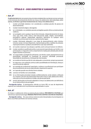 156
TÍTULO II - DOS DIREITOS E GARANTIAS
 Art. 5º
A aplicação desta Lei, sem prejuízo dosprincípiosestabelecidos nas demais normasnacionais
e internacionais de proteção dos direitos da criança e do adolescente, terá como base, entre
outros, os direitos e garantias fundamentais da criança e do adolescente a:
I. receber prioridade absoluta e ter considerada a condição peculiar de pessoa em
desenvolvimento;
II. receber tratamento digno e abrangente;
III. ter a intimidade e as condições pessoais protegidas quando vítima ou testemunha de
violência;
IV. ser protegido contra qualquer tipo de discriminação, independentemente de classe,
sexo, raça, etnia, renda, cultura, nível educacional, idade, religião, nacionalidade,
procedência regional, regularidade migratória, deficiência ou qualquer outra
condição sua, de seus pais ou de seus representantes legais;
V. receber informação adequada à sua etapa de desenvolvimento sobre direitos,
inclusive sociais, serviços disponíveis, representação jurídica, medidas de proteção,
reparação de danos e qualquer procedimento a que seja submetido;
VI. ser ouvido e expressar seus desejos e opiniões, assim como permanecer em silêncio;
VII. receber assistência qualificada jurídica e psicossocial especializada, que facilite a sua
participação e o resguarde contra comportamento inadequado adotado pelos demais
órgãos atuantes no processo;
VIII. ser resguardado e protegido de sofrimento, com direito a apoio, planejamento de sua
participação, prioridade na tramitação do processo, celeridade processual,
idoneidade do atendimento e limitação das intervenções;
IX. ser ouvido em horário que lhe for mais adequado e conveniente, sempre que possível;
X. ter segurança, com avaliação contínua sobre possibilidades de intimidação, ameaça e
outras formas de violência;
XI. ser assistido por profissional capacitado e conhecer os profissionais que participam
dos procedimentos de escuta especializada e depoimento especial;
XII. ser reparado quando seus direitos forem violados;
XIII. conviver em família e em comunidade;
XIV. ter as informações prestadas tratadas confidencialmente, sendo vedada a utilização
ou o repasse a terceiro das declarações feitas pela criança e pelo adolescente vítima,
salvo para os fins de assistência à saúde e de persecução penal;
XV. prestar declarações em formato adaptado à criança e ao adolescente com deficiência
ou em idioma diverso do português.
Parágrafo único. O planejamento referido no inciso VIII, no caso de depoimento
especial, será realizado entre os profissionais especializados e o juízo.
 Art. 6º
A criança e o adolescente vítima ou testemunha de violência TÊM DIREITO A PLEITEAR, por
meio de seu representante legal, MEDIDAS PROTETIVAS CONTRA O AUTOR DA VIOLÊNCIA.
Parágrafo único. Os casos omissos nesta Lei serão interpretados à luz do disposto no
ECA, na Lei Maria da Penha e em normas conexas.
 
