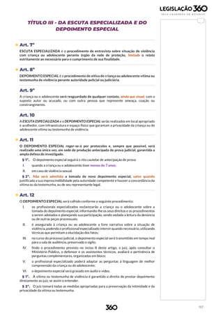 157
TÍTULO III - DA ESCUTA ESPECIALIZADA E DO
DEPOIMENTO ESPECIAL
 Art. 7º
ESCUTA ESPECIALIZADA é o procedimento de entrevista sobre situação de violência
com criança ou adolescente perante órgão da rede de proteção, limitado o relato
estritamente ao necessário para o cumprimento de sua finalidade.
 Art. 8º
DEPOIMENTO ESPECIAL é o procedimento de oitiva de criança ou adolescente vítima ou
testemunha de violência perante autoridade policial ou judiciária.
Art. 9º
A criança ou o adolescente será resguardado de qualquer contato, ainda que visual, com o
suposto autor ou acusado, ou com outra pessoa que represente ameaça, coação ou
constrangimento.
Art. 10
A ESCUTA ESPECIALIZADA e o DEPOIMENTO ESPECIAL serão realizados em local apropriado
e acolhedor, com infraestrutura e espaço físico que garantam a privacidade da criança ou do
adolescente vítima ou testemunha de violência.
 Art. 11
O DEPOIMENTO ESPECIAL reger-se-á por protocolos e, sempre que possível, será
realizado uma única vez, em sede de produção antecipada de prova judicial, garantida a
ampla defesa do investigado.
§ 1º. O depoimento especial seguirá o rito cautelar de antecipação de prova:
I. quando a criança ou o adolescente tiver menos de 7 anos;
II. em caso de violência sexual.
§ 2º. Não será admitida a tomada de novo depoimento especial, salvo quando
justificada a sua imprescindibilidade pela autoridade competente e houver a concordância da
vítima ou da testemunha, ou de seu representante legal.
 Art. 12
O DEPOIMENTO ESPECIAL será colhido conforme o seguinte procedimento:
I. os profissionais especializados esclarecerão a criança ou o adolescente sobre a
tomada do depoimento especial, informando-lhe os seus direitos e os procedimentos
a serem adotados e planejando sua participação, sendo vedada a leitura da denúncia
ou de outras peças processuais;
II. é assegurada à criança ou ao adolescente a livre narrativa sobre a situação de
violência,podendo o profissionalespecializado intervir quando necessário, utilizando
técnicas que permitam a elucidação dos fatos;
III. no curso do processo judicial, o depoimento especial será transmitido em tempo real
para a sala de audiência, preservado o sigilo;
IV. findo o procedimento previsto no inciso II deste artigo, o juiz, após consultar o
Ministério Público, o defensor e os assistentes técnicos, avaliará a pertinência de
perguntas complementares, organizadas em bloco;
V. o profissional especializado poderá adaptar as perguntas à linguagem de melhor
compreensão da criança ou do adolescente;
VI. o depoimento especial será gravado em áudio e vídeo.
§ 1º. À vítima ou testemunha de violência é garantido o direito de prestar depoimento
diretamente ao juiz, se assim o entender.
§ 2º. O juiz tomará todas as medidas apropriadas para a preservação da intimidade e da
privacidade da vítima ou testemunha.
 