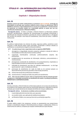 159
TÍTULO IV - DA INTEGRAÇÃO DAS POLÍTICAS DE
ATENDIMENTO
Capítulo I - Disposições Gerais
Art. 13
Qualquer pessoa que tenha conhecimento ou presencie ação ou omissão, praticada em
local público ou privado, que constitua violência contra criança ou adolescente TEM O
DEVER de comunicar o fato imediatamente ao serviço de recebimento e monitoramento
de denúncias, ao conselho tutelar ou à autoridade policial, os quais, por sua vez,
cientificarão imediatamente o Ministério Público.
Parágrafo único. A União, os Estados, o Distrito Federal e os Municípios poderão
promover, periodicamente, campanhas de conscientização da sociedade, promovendo a
identificação das violações de direitos e garantias de crianças e adolescentes e a divulgação
dos serviços de proteção e dos fluxos de atendimento, como forma de evitar a violência
institucional.
Art. 14
As políticas implementadas nos sistemas de justiça, segurança pública, assistência social,
educação e saúde deverão adotar ações articuladas, coordenadas e efetivas voltadas ao
acolhimento e ao atendimento integral às vítimas de violência.
§ 1º. As ações de que trata o caput observarão as seguintes DIRETRIZES:
I. abrangência e integralidade, devendo comportar avaliação e atenção de todas as
necessidades da vítima decorrentes da ofensa sofrida;
II. capacitação interdisciplinar continuada, preferencialmente conjunta, dos
profissionais;
III. estabelecimento de mecanismos de informação, referência, contrarreferência e
monitoramento;
IV. planejamento coordenado do atendimento e do acompanhamento, respeitadas as
especificidades da vítima ou testemunha e de suas famílias;
V. celeridade do atendimento, que deve ser realizado imediatamente - ou tão logo
quanto possível - após a revelação da violência;
VI. priorização do atendimento em razão da idade ou de eventual prejuízo ao
desenvolvimento psicossocial, garantida a intervenção preventiva;
VII. mínima intervenção dos profissionais envolvidos; e
VIII. monitoramento e avaliação periódica das políticas de atendimento.
§ 2º. Nos casos de violência sexual, cabe ao responsável da rede de proteção garantir
a urgência e a celeridade necessárias ao atendimento de saúde e à produção probatória,
PRESERVADA A CONFIDENCIALIDADE.
Art. 15
A União, os Estados, o Distrito Federal e os Municípios poderão criar serviços de atendimento,
de ouvidoria ou de resposta, pelos meios de comunicação disponíveis, integrados às redes de
proteção, para receber denúncias de violações de direitos de crianças e adolescentes.
Parágrafo único. As denúncias recebidas serão encaminhadas:
I. à autoridade policial do local dos fatos, para apuração;
II. ao conselho tutelar, para aplicação de medidas de proteção; e
III. ao Ministério Público, nos casos que forem de sua atribuição específica.
Art. 16
O poder público poderá criar programas, serviços ou equipamentos que proporcionem
atenção e atendimento integral e interinstitucional às crianças e adolescentes vítimas ou
testemunhas de violência, compostos por equipes multidisciplinares especializadas.
 
