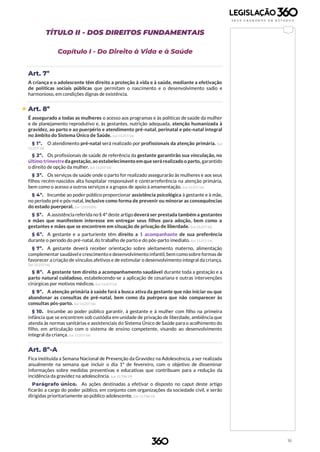 16
TÍTULO II - DOS DIREITOS FUNDAMENTAIS
Capítulo I - Do Direito à Vida e à Saúde
Art. 7º
A criança e o adolescente têm direito a proteção à vida e à saúde, mediante a efetivação
de políticas sociais públicas que permitam o nascimento e o desenvolvimento sadio e
harmonioso, em condições dignas de existência.
 Art. 8º
É assegurado a todas as mulheres o acesso aos programas e às políticas de saúde da mulher
e de planejamento reprodutivo e, às gestantes, nutrição adequada, atenção humanizada à
gravidez, ao parto e ao puerpério e atendimento pré-natal, perinatal e pós-natal integral
no âmbito do Sistema Único de Saúde. (Lei 13.257/16)
§ 1º. O atendimento pré-natal será realizado por profissionais da atenção primária. (Lei
13.257/16)
§ 2º. Os profissionais de saúde de referência da gestante garantirão sua vinculação, no
último trimestreda gestação, ao estabelecimento em que será realizado o parto, garantido
o direito de opção da mulher. (Lei 13.257/16)
§ 3º. Os serviços de saúde onde o parto for realizado assegurarão às mulheres e aos seus
filhos recém-nascidos alta hospitalar responsável e contrarreferência na atenção primária,
bem como o acesso a outros serviços e a grupos de apoio à amamentação. (Lei 13.257/16)
§ 4º. Incumbe ao poder público proporcionar assistência psicológica à gestante e à mãe,
no período pré e pós-natal, inclusive como forma de prevenir ou minorar as consequências
do estado puerperal. (Lei 12.010/09)
§ 5º. A assistência referida no § 4º deste artigo deverá ser prestada também a gestantes
e mães que manifestem interesse em entregar seus filhos para adoção, bem como a
gestantes e mães que se encontrem em situação de privação de liberdade. (Lei 13.257/16)
§ 6º. A gestante e a parturiente têm direito a 1 acompanhante de sua preferência
durante o período do pré-natal, do trabalho de parto e do pós-parto imediato. (Lei 13.257/16)
§ 7º. A gestante deverá receber orientação sobre aleitamento materno, alimentação
complementar saudávele crescimento e desenvolvimento infantil, bem comosobre formas de
favorecer a criação de vínculos afetivos e de estimular o desenvolvimento integral da criança.
(Lei 13.257/16)
§ 8º. A gestante tem direito a acompanhamento saudável durante toda a gestação e a
parto natural cuidadoso, estabelecendo-se a aplicação de cesariana e outras intervenções
cirúrgicas por motivos médicos. (Lei 13.257/16)
§ 9º. A atenção primária à saúde fará a busca ativa da gestante que não iniciar ou que
abandonar as consultas de pré-natal, bem como da puérpera que não comparecer às
consultas pós-parto. (Lei 13.257/16)
§ 10. Incumbe ao poder público garantir, à gestante e à mulher com filho na primeira
infância que se encontrem sob custódia em unidade de privação de liberdade, ambiência que
atenda às normas sanitárias e assistenciais do Sistema Único de Saúde para o acolhimento do
filho, em articulação com o sistema de ensino competente, visando ao desenvolvimento
integral da criança. (Lei 13.257/16)
Art. 8º-A
Fica instituída a Semana Nacional de Prevenção da Gravidez na Adolescência, a ser realizada
anualmente na semana que incluir o dia 1º de fevereiro, com o objetivo de disseminar
informações sobre medidas preventivas e educativas que contribuam para a redução da
incidência da gravidez na adolescência. (Lei 13.798/19)
Parágrafo único. As ações destinadas a efetivar o disposto no caput deste artigo
ficarão a cargo do poder público, em conjunto com organizações da sociedade civil, e serão
dirigidas prioritariamente ao público adolescente. (Lei 13.798/19)
 