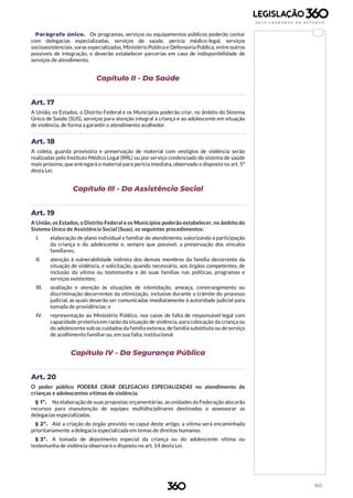 160
Parágrafo único. Os programas, serviços ou equipamentos públicos poderão contar
com delegacias especializadas, serviços de saúde, perícia médico-legal, serviços
socioassistenciais, varas especializadas, Ministério Público e Defensoria Pública, entre outros
possíveis de integração, e deverão estabelecer parcerias em caso de indisponibilidade de
serviços de atendimento.
Capítulo II - Da Saúde
Art. 17
A União, os Estados, o Distrito Federal e os Municípios poderão criar, no âmbito do Sistema
Único de Saúde (SUS), serviços para atenção integral à criança e ao adolescente em situação
de violência, de forma a garantir o atendimento acolhedor.
Art. 18
A coleta, guarda provisória e preservação de material com vestígios de violência serão
realizadas pelo Instituto Médico Legal (IML) ou por serviço credenciado do sistema de saúde
mais próximo, que entregará o material para perícia imediata, observado o disposto no art. 5º
desta Lei.
Capítulo III - Da Assistência Social
Art. 19
A União, os Estados, o Distrito Federal e os Municípios poderão estabelecer, no âmbito do
Sistema Único de Assistência Social (Suas), os seguintes procedimentos:
I. elaboração de plano individual e familiar de atendimento, valorizando a participação
da criança e do adolescente e, sempre que possível, a preservação dos vínculos
familiares;
II. atenção à vulnerabilidade indireta dos demais membros da família decorrente da
situação de violência, e solicitação, quando necessário, aos órgãos competentes, de
inclusão da vítima ou testemunha e de suas famílias nas políticas, programas e
serviços existentes;
III. avaliação e atenção às situações de intimidação, ameaça, constrangimento ou
discriminação decorrentes da vitimização, inclusive durante o trâmite do processo
judicial, as quais deverão ser comunicadas imediatamente à autoridade judicial para
tomada de providências; e
IV. representação ao Ministério Público, nos casos de falta de responsável legal com
capacidade protetiva em razão da situação de violência, para colocação da criança ou
do adolescente sob os cuidados da família extensa, de família substituta ou de serviço
de acolhimento familiar ou, em sua falta, institucional.
Capítulo IV - Da Segurança Pública
Art. 20
O poder público PODERÁ CRIAR DELEGACIAS ESPECIALIZADAS no atendimento de
crianças e adolescentes vítimas de violência.
§ 1º. Na elaboração de suas propostas orçamentárias, as unidades da Federação alocarão
recursos para manutenção de equipes multidisciplinares destinadas a assessorar as
delegacias especializadas.
§ 2º. Até a criação do órgão previsto no caput deste artigo, a vítima será encaminhada
prioritariamente a delegacia especializada em temas de direitos humanos.
§ 3º. A tomada de depoimento especial da criança ou do adolescente vítima ou
testemunha de violência observará o disposto no art. 14 desta Lei.
 