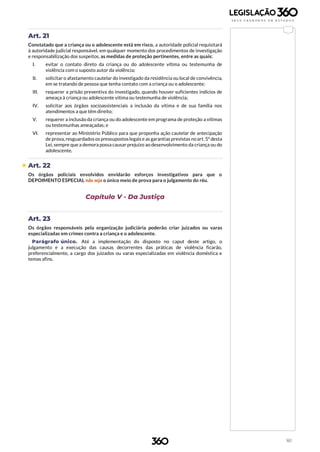 161
Art. 21
Constatado que a criança ou o adolescente está em risco, a autoridade policial requisitará
à autoridade judicial responsável, em qualquer momento dos procedimentos de investigação
e responsabilização dos suspeitos, as medidas de proteção pertinentes, entre as quais:
I. evitar o contato direto da criança ou do adolescente vítima ou testemunha de
violência com o suposto autor da violência;
II. solicitar o afastamento cautelar do investigado da residência ou local de convivência,
em se tratando de pessoa que tenha contato com a criança ou o adolescente;
III. requerer a prisão preventiva do investigado, quando houver suficientes indícios de
ameaça à criança ou adolescente vítima ou testemunha de violência;
IV. solicitar aos órgãos socioassistenciais a inclusão da vítima e de sua família nos
atendimentos a que têm direito;
V. requerer a inclusão da criança ou do adolescente em programa de proteção a vítimas
ou testemunhas ameaçadas; e
VI. representar ao Ministério Público para que proponha ação cautelar de antecipação
de prova, resguardadosos pressupostoslegaise as garantias previstas noart. 5º desta
Lei, sempre que a demora possa causar prejuízo ao desenvolvimento da criança ou do
adolescente.
 Art. 22
Os órgãos policiais envolvidos envidarão esforços investigativos para que o
DEPOIMENTO ESPECIAL não seja o único meio de prova para o julgamento do réu.
Capítulo V - Da Justiça
Art. 23
Os órgãos responsáveis pela organização judiciária poderão criar juizados ou varas
especializadas em crimes contra a criança e o adolescente.
Parágrafo único. Até a implementação do disposto no caput deste artigo, o
julgamento e a execução das causas decorrentes das práticas de violência ficarão,
preferencialmente, a cargo dos juizados ou varas especializadas em violência doméstica e
temas afins.
 