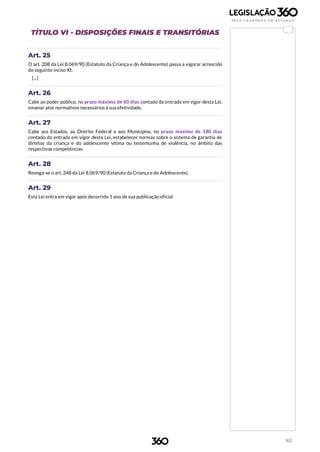 163
TÍTULO VI - DISPOSIÇÕES FINAIS E TRANSITÓRIAS
Art. 25
O art. 208 da Lei 8.069/90 (Estatuto da Criança e do Adolescente) passa a vigorar acrescido
do seguinte inciso XI:
[...]
Art. 26
Cabe ao poder público, no prazo máximo de 60 dias contado da entrada em vigor desta Lei,
emanar atos normativos necessários à sua efetividade.
Art. 27
Cabe aos Estados, ao Distrito Federal e aos Municípios, no prazo máximo de 180 dias
contado da entrada em vigor desta Lei, estabelecer normas sobre o sistema de garantia de
direitos da criança e do adolescente vítima ou testemunha de violência, no âmbito das
respectivas competências.
Art. 28
Revoga-se o art. 248 da Lei 8.069/90 (Estatuto da Criança e do Adolescente).
Art. 29
Esta Lei entra em vigor após decorrido 1 ano de sua publicação oficial.
 