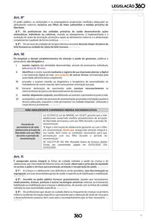 17
Art. 9º
O poder público, as instituições e os empregadores propiciarão condições adequadas ao
aleitamento materno, inclusive aos filhos de mães submetidas a medida privativa de
liberdade.
§ 1º. Os profissionais das unidades primárias de saúde desenvolverão ações
sistemáticas, individuais ou coletivas, visando ao planejamento, à implementação e à
avaliação de ações de promoção, proteção e apoio ao aleitamento materno e à alimentação
complementar saudável, de forma contínua. (Lei 13.257/16)
§ 2º. Os serviços de unidades de terapia intensiva neonatal deverão dispor de banco de
leite humano ou unidade de coleta de leite humano. (Lei 13.257/16)
Art. 10
Os hospitais e demais estabelecimentos de atenção à saúde de gestantes, públicos e
particulares, são obrigados a:
I. manter registro das atividades desenvolvidas, através de prontuários individuais,
pelo prazo de 18 anos;
II. identificar o recém-nascido mediante o registro de sua impressão plantar e digital
e da impressão digital da mãe, sem prejuízo de outras formas normatizadas pela
autoridade administrativa competente;
III. proceder a exames visando ao diagnóstico e terapêutica de anormalidades no
metabolismo do recém-nascido, bem como prestar orientação aos pais;
IV. fornecer declaração de nascimento onde constem necessariamente as
intercorrências do parto e do desenvolvimento do neonato;
V. manter alojamento conjunto, possibilitando ao neonato a permanência junto à mãe.
VI. acompanhar a prática do processo de amamentação, prestando orientações quanto à
técnica adequada, enquanto a mãe permanecer na unidade hospitalar, utilizando o
corpo técnico já existente. (Lei 13.436/17)
MÃE ADOLESCENTE CUMPRINDO MEDIDA SOCIOEDUCATIVA
Garantia de
permanência de mãe
adolescente privada de
liberdade com seu filho
durante o período de
amamentação
Lei 12.594/12, Lei do SINASE, art. 63 §2º, garante que a mãe
adolescente cumprindo medida socioeducativa de privação
de liberdade permaneça com seu filho durante o período de
amamentação.
“É legal a internação de adolescente gestante ou com o filho
em amamentação, desde que assegurada atenção integral à
sua saúde, bem como as condições necessárias para que
permaneçam com seu filho durante o período de
amamentação.”
HC 543.279-SP, Rel. Min. Reynaldo Soares da Fonseca, Quinta
Turma, por unanimidade, julgado em 10/03/2020, DJe
25/03/2020
Art. 11
É assegurado acesso integral às linhas de cuidado voltadas à saúde da criança e do
adolescente, por intermédio do Sistema Único de Saúde, observado o princípio da equidade
no acesso a ações e serviços para promoção, proteção e recuperação da saúde. (Lei 13.257/16)
§ 1º. A criança e o adolescente com deficiência serão atendidos, sem discriminação ou
segregação, em suas necessidades gerais de saúde e específicas de habilitação e reabilitação.
(Lei 13.257/16)
§ 2º. Incumbe ao poder público fornecer gratuitamente, àqueles que necessitarem,
medicamentos, órteses, próteses e outras tecnologias assistivas relativas ao tratamento,
habilitação ou reabilitação para crianças e adolescentes, de acordo com as linhas de cuidado
voltadas às suas necessidades específicas. (Lei 13.257/16)
§ 3º. Os profissionais que atuam no cuidado diário ou frequente de crianças na primeira
infância receberão formação específica e permanente para a detecção de sinais de risco para
o desenvolvimento psíquico, bem como para o acompanhamento que se fizer necessário. (Lei
13.257/16)
 