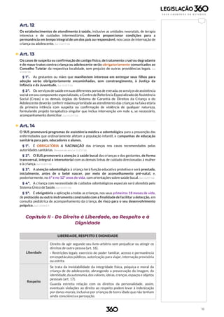 18
Art. 12
Os estabelecimentos de atendimento à saúde, inclusive as unidades neonatais, de terapia
intensiva e de cuidados intermediários, deverão proporcionar condições para a
permanência em tempo integral de um dos pais ou responsável, nos casos de internação de
criança ou adolescente. (Lei 13.257/16)
 Art. 13
Os casos de suspeita ou confirmação de castigo físico, de tratamento cruel ou degradante
e de maus-tratos contra criança ou adolescente serão obrigatoriamente comunicados ao
Conselho Tutelar da respectiva localidade, sem prejuízo de outras providências legais. (Lei
13.010/14)
§ 1º. As gestantes ou mães que manifestem interesse em entregar seus filhos para
adoção serão obrigatoriamente encaminhadas, sem constrangimento, à Justiça da
Infância e da Juventude. (Lei 13.257/16)
§ 2º. Os serviços desaúdeemsuas diferentes portas de entrada, os serviços deassistência
social em seu componente especializado, o Centro de Referência Especializado de Assistência
Social (Creas) e os demais órgãos do Sistema de Garantia de Direitos da Criança e do
Adolescente deverão conferir máxima prioridade ao atendimento das crianças na faixa etária
da primeira infância com suspeita ou confirmação de violência de qualquer natureza,
formulando projeto terapêutico singular que inclua intervenção em rede e, se necessário,
acompanhamento domiciliar. (Lei 13.257/16)
 Art. 14
O SUS promoverá programas de assistência médica e odontológica para a prevenção das
enfermidades que ordinariamente afetam a população infantil, e campanhas de educação
sanitária para pais, educadores e alunos.
§ 1º. É OBRIGATÓRIA A VACINAÇÃO das crianças nos casos recomendados pelas
autoridades sanitárias. (Renumerado pela Lei 13.257/16)
§ 2º. O SUS promoverá a atenção à saúde bucal das crianças e das gestantes, de forma
transversal, integral e intersetorial com as demais linhas de cuidado direcionadas à mulher
e à criança. (Lei 13.257/16)
§ 3º. A atenção odontológica à criança terá função educativa protetiva e será prestada,
inicialmente, antes de o bebê nascer, por meio de aconselhamento pré-natal, e,
posteriormente, no 6º e no 12º anos de vida, com orientações sobre saúde bucal. (Lei 13.257/16)
§ 4º. A criança com necessidade de cuidados odontológicos especiais será atendida pelo
Sistema Único de Saúde. (Lei 13.257/16)
§ 5º. É obrigatória a aplicação a todas as crianças, nos seus primeiros 18 meses de vida,
de protocolo ou outro instrumento construído com a finalidade de facilitar a detecção, em
consulta pediátrica de acompanhamento da criança, de risco para o seu desenvolvimento
psíquico. (Lei 13.438/17)
Capítulo II - Do Direito à Liberdade, ao Respeito e à
Dignidade
LIBERDADE, RESPEITO E DIGNIDADE
Liberdade
Direito de agir segundo seu livre-arbítrio sem prejudicar ou atingir os
direitos de outra pessoa (art. 16).
› Restrições legais: exercício do poder familiar, acesso e permanência
em espetáculos públicos, autorização para viajar, internação provisória
ou estrita.
Respeito
Se trata da inviolabilidade da integridade física, psíquica e moral da
criança de do adolescente, abrangendo a preservação da imagem, da
identidade,da autonomia,dosvalores,ideias, crenças,espaçose objetos
pessoais (art. 17).
Guarda estreita relação com os direitos da personalidade, assim,
eventuais violações ao direito ao respeito podem levar à indenização
por danos morais, inclusive por crianças de tenra idade que não tenham
ainda consciência e percepção.
 