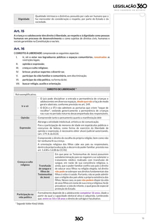 19
Dignidade
Qualidade intrínseca e distintiva, possuída por cada ser humano que o
faz merecedor de consideração e respeito, por parte do Estado e da
sociedade.
Art. 15
A criança e o adolescente têm direito à liberdade, ao respeito e à dignidade como pessoas
humanas em processo de desenvolvimento e como sujeitos de direitos civis, humanos e
sociais garantidos na Constituição e nas leis.
Art. 16
O DIREITO À LIBERDADE compreende os seguintes aspectos:
I. ir, vir e estar nos logradouros públicos e espaços comunitários, ressalvadas as
restrições legais;
II. opinião e expressão;
III. crença e culto religioso;
IV. brincar, praticar esportes e divertir-se;
V. participar da vida familiar e comunitária, sem discriminação;
VI. participar da vida política, na forma da lei;
VII. buscar refúgio, auxílio e orientação.
DIREITO DE LIBERDADE *
Rol exemplificativo.
Ir e vir
› O juiz pode disciplinar a entrada e permanência de crianças e
adolescentes em diversos espaços, desde que não o faça de modo
geral e abstrato, conforme previsão no art. 149.
› O ECA e o STJ não admitem as portarias que criem “toque de
recolher”, vedando genericamente a permanência de crianças
nas ruas no período noturno desacompanhada dos responsáveis.
Opinião Compreende tanto o pensamento quanto a manifestação dele
Expressão
Abrange a atividade intelectual, artística e de comunicação.
Para a participação de menores de idade em espetáculos públicos e
concursos de beleza, como forma de exercício da liberdade de
opinião e expressão, é necessário obter alvará judicial autorizando,
(art. 179, II, do ECA)
Crença e culto
religioso
Compreende o direito de escolha da própria religião, bem como não
ter nenhuma fé ou crença.
A orientação religiosa dos filhos cabe aos pais ou responsáveis,
dentro da própria educação, e decorre do poder familiar, previsto nos
art. 1.630 e 1.638 do CC/02.
Transfusão
de sangue e
filhos de
Testemunhas
de Jeová
Em que pese os Testemunhas de Jeová possuírem
autodeterminação para se negarem a se submeter a
tratamento médico realizado com transfusão de
sangue, em razão de sua consciência religiosa, e,
ainda, que o poder familiar confira aos pais o direito
de educar seus filhos na religião elegida, tal direito
não pode sesobreporaos direitos fundamentais dos
filhos à vida e à saúde. Portanto, não se pode admitir
que a religião dos pais afete a própria existência dos
filhos. Nesse caso, os pais não podem dispor da vida
de seus filhos em nome de sua crença religiosa, há de
prevalecer a vida do infante, o qual goza de especial
proteção do Estado.
Participação na
vida política
Formalmente depende de o adolescente completar 16 anos, idade a
partir da qual a capacidade eleitoral ativa é adquirida. Lembrando
que, entre os 16 e 18 anos o direito de sufrágio é facultativo.
* Segundo Valter Kenji Ishida.
 