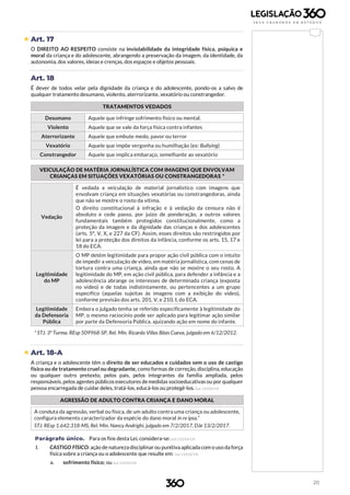 20
 Art. 17
O DIREITO AO RESPEITO consiste na inviolabilidade da integridade física, psíquica e
moral da criança e do adolescente, abrangendo a preservação da imagem, da identidade, da
autonomia, dos valores, ideias e crenças, dos espaços e objetos pessoais.
Art. 18
É dever de todos velar pela dignidade da criança e do adolescente, pondo-os a salvo de
qualquer tratamento desumano, violento, aterrorizante, vexatório ou constrangedor.
TRATAMENTOS VEDADOS
Desumano Aquele que infringe sofrimento físico ou mental.
Violento Aquele que se vale da força física contra infantes
Aterrorizante Aquele que embute medo, pavor ou terror
Vexatório Aquele que impõe vergonha ou humilhação (ex: Bullying)
Constrangedor Aquele que implica embaraço, semelhante ao vexatório
VEICULAÇÃO DE MATÉRIA JORNALÍSTICA COM IMAGENS QUE ENVOLVAM
CRIANÇAS EM SITUAÇÕES VEXATÓRIAS OU CONSTRANGEDORAS *
Vedação
É vedada a veiculação de material jornalístico com imagens que
envolvam criança em situações vexatórias ou constrangedoras, ainda
que não se mostre o rosto da vítima.
O direito constitucional à infração e à vedação da censura não é
absoluto e cede passo, por juízo de ponderação, a outros valores
fundamentais também protegidos constitucionalmente, como a
proteção da imagem e da dignidade das crianças e dos adolescentes
(arts. 5°, V, X, e 227 da CF). Assim, esses direitos são restringidos por
lei para a proteção dos direitos da infância, conforme os arts. 15, 17 e
18 do ECA.
Legitimidade
do MP
O MP detém legitimidade para propor ação civil pública com o intuito
de impedir a veiculação de vídeo, em matéria jornalística, com cenas de
tortura contra uma criança, ainda que não se mostre o seu rosto. A
legitimidade do MP, em ação civil pública, para defender a infância e a
adolescência abrange os interesses de determinada criança (exposta
no vídeo) e de todas indistintamente, ou pertencentes a um grupo
específico (aquelas sujeitas às imagens com a exibição do vídeo),
conforme previsão dos arts. 201, V, e 210, I, do ECA.
Legitimidade
da Defensoria
Pública
Embora o julgado tenha se referido especificamente à legitimidade do
MP, o mesmo raciocínio pode ser aplicado para legitimar ação similar
por parte da Defensoria Pública, ajuizando ação em nome do infante.
* STJ. 3ª Turma. REsp 509968-SP, Rel. Min. Ricardo Villas Bôas Cueva, julgado em 6/12/2012.
 Art. 18-A
A criança e o adolescente têm o direito de ser educados e cuidados sem o uso de castigo
físico ou de tratamento cruel ou degradante, como formas de correção, disciplina, educação
ou qualquer outro pretexto, pelos pais, pelos integrantes da família ampliada, pelos
responsáveis, pelos agentes públicos executores demedidas socioeducativas ou por qualquer
pessoa encarregada de cuidar deles, tratá-los, educá-los ou protegê-los. (Lei 13.010/14)
AGRESSÃO DE ADULTO CONTRA CRIANÇA E DANO MORAL
A conduta da agressão, verbal ou física, de um adulto contra uma criança ou adolescente,
configura elemento caracterizador da espécie do dano moral in re ipsa.”
STJ. REsp 1.642.318-MS, Rel. Min. Nancy Andrighi, julgado em 7/2/2017, DJe 13/2/2017.
Parágrafo único. Para os fins desta Lei, considera-se: (Lei 13.010/14)
I. CASTIGO FÍSICO: ação de natureza disciplinar ou punitiva aplicada com o uso da força
física sobre a criança ou o adolescente que resulte em: (Lei 13.010/14)
a. sofrimento físico; ou (Lei 13.010/14)
 