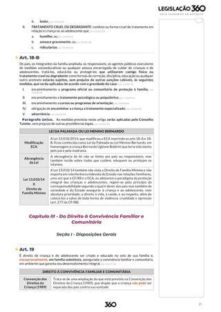 21
b. lesão; (Lei 13.010/14)
II. TRATAMENTO CRUEL OU DEGRADANTE: conduta ou forma cruel de tratamento em
relação à criança ou ao adolescente que: (Lei 13.010/14)
a. humilhe; ou (Lei 13.010/14)
b. ameace gravemente; ou (Lei 13.010/14)
c. ridicularize. (Lei 13.010/14)
 Art. 18-B
Os pais, os integrantes da família ampliada, os responsáveis, os agentes públicos executores
de medidas socioeducativas ou qualquer pessoa encarregada de cuidar de crianças e de
adolescentes, tratá-los, educá-los ou protegê-los que utilizarem castigo físico ou
tratamento cruel ou degradante como formas de correção, disciplina, educação ou qualquer
outro pretexto estarão sujeitos, sem prejuízo de outras sanções cabíveis, às seguintes
medidas, que serão aplicadas de acordo com a gravidade do caso: (Lei 13.010/14)
I. encaminhamento a programa oficial ou comunitário de proteção à família; (Lei
13.010/14)
II. encaminhamento a tratamento psicológico ou psiquiátrico; (Lei 13.010/14)
III. encaminhamento a cursos ou programas de orientação; (Lei 13.010/14)
IV. obrigação de encaminhar a criança a tratamento especializado; (Lei 13.010/14)
V. advertência. (Lei 13.010/14)
Parágrafo único. As medidas previstas neste artigo serão aplicadas pelo Conselho
Tutelar, sem prejuízo de outras providências legais. (Lei 13.010/14)
LEI DA PALMADA OU LEI MENINO BERNARDO
Modificação
ECA
A Lei 13.010/2014, que modificou o ECA inserindo os arts 18-A e 18-
B, ficou conhecida como Lei da Palmada ou Lei Menino Bernardo, em
homenagem à criança Bernardo Uglione Boldrini que teria sido morto
pelo pai e pela madrasta.
Abrangência
da Lei
A abrangência da lei não se limita aos pais ou responsáveis, mas
também incide sobre todos que cuidem, eduquem ou protejam os
infantes.
Lei 13.010/14
X
Direito de
Família Mínimo
A Lei 13.010/14 também não viola o Direito de Família Mínimo e não
importa em interferência indevida do Estado nas relações familiares,
uma vez que a CF/88 e o ECA, ao adotarem o paradigma da proteção
integral das crianças e adolescentes, regem-se pelo princípio da
corresponsabilidade segundo o qual é dever dos pais mas também da
sociedade e do Estado assegurar à criança e ao adolescente, com
absoluta prioridade, o direito à vida, à saúde, e ao respeito, além de
colocá-los a salvo de toda forma de violência, crueldade e opressão
(art. 277 da CF/88).
Capítulo III - Do Direito à Convivência Familiar e
Comunitária
Seção I - Disposições Gerais
 Art. 19
É direito da criança e do adolescente ser criado e educado no seio de sua família e,
excepcionalmente, em família substituta, assegurada a convivência familiar e comunitária,
em ambiente que garanta seu desenvolvimento integral. (Lei 13.257/16)
DIREITO À CONVIVÊNCIA FAMILIAR E COMUNITÁRIA
Convenção dos
Direitos da
Criança (1989)
Trata-se de uma ampliação do que está previsto na Convenção dos
Direitos da Criança (1989), que dispõe que a criança não pode ser
separada dos pais contra sua vontade.
 