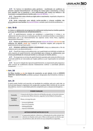 24
§ 8º. Na hipótese de desistência pelos genitores - manifestada em audiência ou
perante a equipe interprofissional - da entrega da criança após o nascimento, a criança
será mantida com os genitores, e será determinado pela Justiça da Infância e da
Juventude o acompanhamento familiar pelo prazo de 180 dias. (Lei 13.509/17)
§ 9º. É garantido à mãe o direito ao sigilo sobre o nascimento, respeitado o disposto no
art. 48 desta Lei. (Lei 13.509/17)
§ 10. Serão cadastrados para adoção recém-nascidos e crianças acolhidas não
procuradas por suas famílias no prazo de 30 dias, contado a partir do dia do acolhimento. (Lei
13.509/17)
 Art. 19-B
A criança e o adolescente em programa de acolhimento institucional ou familiar poderão
participar de PROGRAMA DE APADRINHAMENTO. (Lei 13.509/17)
§ 1º. O apadrinhamento consiste em estabelecer e proporcionar à criança e ao
adolescente vínculos externos à instituição para fins de convivência familiar e comunitária e
colaboração com o seu desenvolvimento nos aspectos social, moral, físico, cognitivo,
educacional e financeiro. (Lei 13.509/17)
§ 2º. Podem ser padrinhos ou madrinhas pessoas maiores de 18 anos não inscritas nos
cadastros de adoção, desde que cumpram os requisitos exigidos pelo programa de
apadrinhamento de que fazem parte. (Lei 13.509/17)
§ 3º. PESSOAS JURÍDICAS PODEM APADRINHAR criança ou adolescente a fim de
colaborar para o seu desenvolvimento. (Lei 13.509/17)
§ 4º. O perfil da criança ou do adolescente a ser apadrinhado será definido no âmbito de
cada programa de apadrinhamento, com prioridade para crianças ou adolescentes com
remota possibilidade de reinserção familiar ou colocação em família adotiva. (Lei 13.509/17)
§ 5º. Os programas ou serviços de apadrinhamento apoiados pela Justiça da Infância e da
Juventude poderão ser executados por órgãos públicos ou por organizações da sociedade
civil. (Lei 13.509/17)
§ 6º. Se ocorrer violação das regras de apadrinhamento, os responsáveis pelo programa e
pelos serviços de acolhimento deverão imediatamente notificar a autoridade judiciária
competente. (Lei 13.509/17)
 Art. 20
Os filhos, havidos ou não da relação do casamento, ou por adoção, terão os MESMOS
DIREITOS E QUALIFICAÇÕES, proibidas quaisquer designações discriminatórias relativas à
filiação.
Art. 21
O pátrio poder familiar será exercido, em igualdade de condições, pelo pai e pela mãe, na
forma do que dispuser a legislação civil, assegurado a qualquer deles o direito de, em caso de
discordância, recorrer à autoridade judiciária competente para a solução da divergência. (Lei
12.010/09)
PODER FAMILIAR
Conceito
Conjunto de direitos e deveres atribuídos aos pais, no tocante à pessoa
e aos bens dos filhos menores, segundo Carlos Roberto Gonçalves
Natureza
Jurídica
Munus, encargo dos pais
Características
› Irrenunciabilidade
› Exercício Conjunto
› Indelegabilidade
› Imprescritibilidade
ARTIGOS IMPORTANTES DO CC/02
Art. 1.632
A separação judicial, o divórcio e a dissolução da união estável não
alteram as relações entre pais e filhos senão quanto ao direito, que
aos primeiros cabe, de terem em sua companhia os segundos.
 