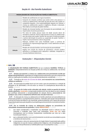 27
Seção III - Da Família Substituta
MODALIDADES DE COLOCAÇÃO NA FAMÍLIA SUBSTITUTA
Guarda
Modelo de acolhimento em regra transitório.
Conjunto de relações jurídicas que existe entre uma pessoa e a
criança ou adolescentes, derivadas do fato de estar sob o poder ou
companhia daquela, e da responsabilidade daquela em relação a
criança ou adolescente, quanto à vigilância, direção e educação.
Não implica na extinção do poder familiar.
Tutela
Modelo de inclusão familiar sem formação de parentalidade, não
importando vínculo de parentesco.
Por meio da tutela, pessoa maior de idade assume dever de
assistência material, moral e educacional à criança ou adolescente
que não esteja sob o poder familiar de seus pais (a tutela pressupõe
a prévia decretação da perda ou suspensão do poder familiar e
implica necessariamente o dever de guarda).
Ademais, também tem como finalidade suprir a carência de
assistência ou representação legal pois o tutor administra os bens
do tutelado.
Adoção
Modelo de inclusão familiar com formação de parentalidade.
Implica em criação de vínculo de parentesco, vínculo jurídico
definitivo e irrevogável entre adotante e adotado, rompendo os
vínculos familiares anteriores.
Subseção I - Disposições Gerais
 Art. 28
A COLOCAÇÃO EM FAMÍLIA SUBSTITUTA far-se-á mediante GUARDA, TUTELA ou
ADOÇÃO, independentemente da situação jurídica da criança ou adolescente, nos termos
desta Lei.
§ 1º. Sempre que possível, a criança ou o adolescente será previamente ouvido por
equipe interprofissional, respeitado seu estágio de desenvolvimento e grau de compreensão
sobre as implicações da medida, e terá sua opinião devidamente considerada. (Lei 12.010/09)
§ 2º. Tratando-se de maior de 12 anos de idade, será necessário seu consentimento,
colhido em audiência. (Lei 12.010/09)
§ 3º. Na apreciação do pedido levar-se-á em conta o grau de parentesco e a relação de
afinidade ou de afetividade, a fim de evitar ou minorar as consequências decorrentes da
medida. (Lei 12.010/09)
§ 4º. Os grupos de irmãos serão colocados sob adoção, tutela ou guarda da mesma
família substituta, ressalvada a comprovada existência de risco de abuso ou outra situação
que justifique plenamente a excepcionalidade de solução diversa, procurando-se, em
qualquer caso, evitar o rompimento definitivo dos vínculos fraternais. (Lei 12.010/09)
§ 5º. A colocação da criança ou adolescente em família substituta será precedida de sua
preparação gradativa e acompanhamento posterior, realizados pela equipe interprofissional
a serviço da Justiça da Infância e da Juventude, preferencialmente com o apoio dos técnicos
responsáveis pela execução da política municipal degarantia do direito à convivência familiar.
(Lei 12.010/09)
§ 6º. Em se tratando de criança ou adolescente indígena ou proveniente de
comunidade remanescente de quilombo, é ainda OBRIGATÓRIO: (Lei 12.010/09)
I. que sejam consideradas e respeitadas sua identidade social e cultural, os seus
costumes e tradições, bem como suas instituições, desde que não sejam
incompatíveis com os direitos fundamentais reconhecidos por esta Lei e pela
Constituição Federal; (Lei 12.010/09)
II. que a colocação familiar ocorra prioritariamente no seio de sua comunidade ou junto
a membros da mesma etnia; (Lei 12.010/09)
III. a intervenção e oitiva de representantes do órgão federal responsável pela política
indigenista, no caso de crianças e adolescentes indígenas, e de antropólogos, perante
a equipe interprofissional ou multidisciplinar que irá acompanhar o caso. (Lei 12.010/09)
 