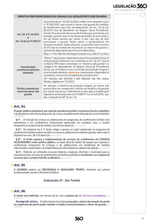30
DIREITOS PREVIDENCIÁRIOS DA CRIANÇA OU ADOLESCENTE SOB GUARDA
Art. 33, § 3º, do ECA
X
Art. 16 da Lei 9.528/17
A previsão do art. 33, §3º do ECA, colide com o disposto na Lei
nº 9.528/1997, que excluiu o menor sob guarda da condição
de beneficiário para fins previdenciários do art. 16 da Lei
8213/91 (Lei de Benefícios do Regime Geral Previdência
Social). Essa previsão decorreu de fraudes que ocorreram, por
exemplo, quando avós se tornavam guardiões de seus netos a
fim de deixar pensão por morte a eles, sem que de fato
exercessem a guarda. Neste ponto, a jurisprudência foi
bastante oscilante. Nada obstante, as decisões mais recentes
do STJ são no sentido de reconhecer ao menor sob guarda a
posição de dependente para fins previdenciários.
REsp. nº 1141788, Rel. Min Rogério Schietti Cruz, DJE 07.12.2016
Interpretação
constitucionalmente
adequada
“Menor” sob guarda é dependente para fins previdenciários. A
interpretação conforme a ser conferida ao art. 16, § 2º, da Lei
no 8213/1991 deve contemplar os “menores sob guarda” na
categoria de dependentes do Regime Geral de Previdência
Social, em consonância com o princípio da proteção integral e
da prioridade absoluta, desde que comprovada a dependência
econômica, nos termos da legislação previdenciária.”
STF. Plenário. ADI 4878/DF e ADI 5083/DF, Rel. Min. Gilmar
Mendes, julgados em 7/6/2021.
Direito a pensão por
morte do menor sob
guarda
Em atenção à doutrina da proteção integral, ao menor sob
guarda deve ser assegurado o direito ao benefício da pensão
por morte mesmo se o falecimento se deu após a modificação
legislativa promovida pela Lei 9.528/97 na Lei 8.213/91, que
deu a redação do §2º do art. 16.
 Art. 34
O poder público estimulará, pormeio de assistência jurídica, incentivos fiscais e subsídios,
o acolhimento,sob a forma de guarda,de criança ou adolescenteafastado do convívio familiar.
(Lei 12.010/09)
§ 1º. A inclusão da criança ou adolescente em programas de acolhimento familiar terá
preferência a seu acolhimento institucional, observado, em qualquer caso, o caráter
temporário e excepcional da medida, nos termos desta Lei. (Lei 12.010/09)
§ 2º. Na hipótese do § 1º deste artigo a pessoa ou casal cadastrado no programa de
acolhimento familiar poderá receber a criança ou adolescente mediante guarda, observado o
disposto nos arts. 28 a 33 desta Lei. (Lei 12.010/09)
§ 3º. A União apoiará a implementação de serviços de acolhimento em FAMÍLIA
ACOLHEDORA como política pública, os quais deverão dispor de equipe que organize o
acolhimento temporário de crianças e de adolescentes em residências de famílias
selecionadas,capacitadase acompanhadasque não estejam nocadastro de adoção.(Lei13.257/16)
§ 4º. Poderão ser utilizados recursos federais, estaduais, distritais e municipais para a
manutenção dos serviços de acolhimento em família acolhedora, facultando-se o repasse de
recursos para a própria família acolhedora. (Lei 13.257/16)
 Art. 35
A GUARDA poderá ser REVOGADA A QUALQUER TEMPO, mediante ato judicial
fundamentado, ouvido o Ministério Público.
Subseção III - Da Tutela
 Art. 36
A tutela será deferida, nos termos da lei civil, a pessoa de até 18 anos incompletos. (Lei
12.010/09)
Parágrafo único. O deferimento da tutela pressupõe a prévia decretação da perda
ou suspensão do pátrio poder familiar e implica necessariamente o dever de guarda. (Lei
12.010/09)
 