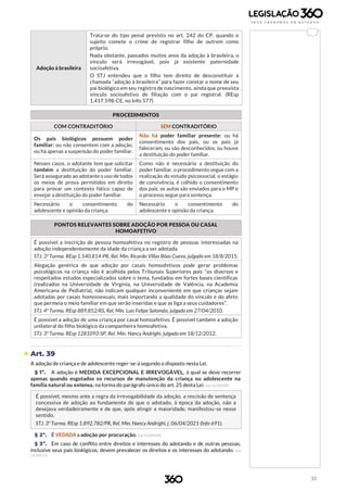 33
Adoção à brasileira
Trata-se do tipo penal previsto no art. 242 do CP, quando o
sujeito comete o crime de registrar filho de outrem como
próprio.
Nada obstante, passados muitos anos da adoção à brasileira, o
vínculo será irrevogável, pois já existente paternidade
socioafetiva.
O STJ entendeu que o filho tem direito de desconstituir a
chamada “adoção à brasileira” para fazer constar o nome de seu
pai biológico em seu registro de nascimento, ainda que preexista
vínculo socioafetivo de filiação com o pai registral. (REsp
1.417.598-CE, no Info 577)
PROCEDIMENTOS
COM CONTRADITÓRIO SEM CONTRADITÓRIO
Os pais biológicos possuem poder
familiar: ou não consentem com a adoção,
ou há apenas a suspensão do poder familiar.
Não há poder familiar presente: ou há
consentimento dos pais, ou os pais já
faleceram, ou são desconhecidos, ou houve
a destituição do poder familiar.
Nesses casos, o adotante tem que solicitar
também a destituição do poder familiar.
Será assegurado ao adotante o uso de todos
os meios de prova permitidos em direito
para provar um contexto fático capaz de
ensejar a destituição do poder familiar.
Como não é necessário a destituição do
poder familiar, o procedimento segue com a
realização do estudo psicossocial, o estágio
de convivência, é colhido o consentimento
dos pais, os autos são enviados para o MP e
o processo segue para sentença.
Necessário o consentimento do
adolescente e opinião da criança.
Necessário o consentimento do
adolescente e opinião da criança.
PONTOS RELEVANTES SOBRE ADOÇÃO POR PESSOA OU CASAL
HOMOAFETIVO
É possível a inscrição de pessoa homoafetiva no registro de pessoas interessadas na
adoção independentemente da idade da criança a ser adotada.
STJ. 3ª Turma. REsp 1.540.814-PR, Rel. Min. Ricardo Villas Bôas Cueva, julgado em 18/8/2015.
Alegação genérica de que adoção por casais homoafetivos pode gerar problemas
psicológicos na criança não é acolhida pelos Tribunais Superiores pois “os diversos e
respeitados estudos especializados sobre o tema, fundados em fortes bases científicas
(realizados na Universidade de Virgínia, na Universidade de Valência, na Academia
Americana de Pediatria), não indicam qualquer inconveniente em que crianças sejam
adotadas por casais homossexuais, mais importando a qualidade do vínculo e do afeto
que permeia o meio familiar em que serão inseridas e que as liga a seus cuidadores”.
STJ. 4ª Turma. REsp 889.852/RS, Rel. Min. Luis Felipe Salomão, julgado em 27/04/2010.
É possível a adoção de uma criança por casal homoafetivo. É possível também a adoção
unilateral do filho biológico da companheira homoafetiva.
STJ. 3ª Turma. REsp 1281093-SP, Rel. Min. Nancy Andrighi, julgado em 18/12/2012.
 Art. 39
A adoção de criança e de adolescente reger-se-á segundo o disposto nesta Lei.
§ 1º. A adoção é MEDIDA EXCEPCIONAL E IRREVOGÁVEL, à qual se deve recorrer
apenas quando esgotados os recursos de manutenção da criança ou adolescente na
família natural ou extensa, na forma do parágrafo único do art. 25 desta Lei. (Lei 12.010/09)
É possível, mesmo ante a regra da irrevogabilidade da adoção, a rescisão de sentença
concessiva de adoção ao fundamento de que o adotado, à época da adoção, não a
desejava verdadeiramente e de que, após atingir a maioridade, manifestou-se nesse
sentido.
STJ. 3ª Turma. REsp 1.892.782/PR, Rel. Min. Nancy Andrighi, j. 06/04/2021 (Info 691).
§ 2º. É VEDADA a adoção por procuração. (Lei 12.010/09)
§ 3º. Em caso de conflito entre direitos e interesses do adotando e de outras pessoas,
inclusive seus pais biológicos, devem prevalecer os direitos e os interesses do adotando. (Lei
13.509/17)
 