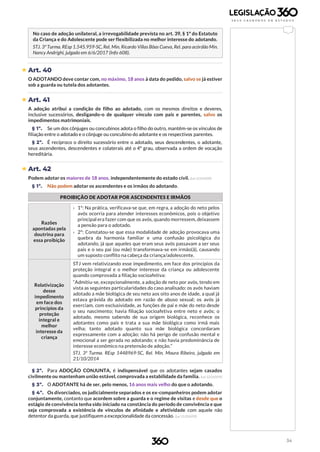 34
No caso de adoção unilateral, a irrevogabilidade prevista no art. 39, § 1º do Estatuto
da Criança e do Adolescente pode ser flexibilizada no melhor interesse do adotando.
STJ. 3ª Turma. REsp 1.545.959-SC, Rel. Min. Ricardo Villas Bôas Cueva, Rel. para acórdão Min.
Nancy Andrighi, julgado em 6/6/2017 (Info 608).
 Art. 40
O ADOTANDO deve contar com, no máximo, 18 anos à data do pedido, salvo se já estiver
sob a guarda ou tutela dos adotantes.
 Art. 41
A adoção atribui a condição de filho ao adotado, com os mesmos direitos e deveres,
inclusive sucessórios, desligando-o de qualquer vínculo com pais e parentes, salvo os
impedimentos matrimoniais.
§ 1º. Se um dos cônjuges ou concubinos adota o filho do outro, mantêm-se os vínculos de
filiação entre o adotado e o cônjuge ou concubino do adotante e os respectivos parentes.
§ 2º. É recíproco o direito sucessório entre o adotado, seus descendentes, o adotante,
seus ascendentes, descendentes e colaterais até o 4º grau, observada a ordem de vocação
hereditária.
 Art. 42
Podem adotar os maiores de 18 anos, independentemente do estado civil. (Lei 12.010/09)
§ 1º. Não podem adotar os ascendentes e os irmãos do adotando.
PROIBIÇÃO DE ADOTAR POR ASCENDENTES E IRMÃOS
Razões
apontadas pela
doutrina para
essa proibição
› 1º: Na prática, verificava-se que, em regra, a adoção do neto pelos
avós ocorria para atender interesses econômicos, pois o objetivo
principal era fazer com que os avós, quando morressem, deixassem
a pensão para o adotado.
› 2º: Constatou-se que essa modalidade de adoção provocava uma
quebra da harmonia familiar e uma confusão psicológica do
adotando, já que aqueles que eram seus avós passavam a ser seus
pais e o seu pai (ou mãe) transformava-se em irmão(ã), causando
um suposto conflito na cabeça da criança/adolescente.
Relativização
desse
impedimento
em face dos
princípios da
proteção
integral e
melhor
interesse da
criança
STJ vem relativizando esse impedimento, em face dos princípios da
proteção integral e o melhor interesse da criança ou adolescente
quando comprovada a filiação socioafetiva:
“Admitiu-se, excepcionalmente, a adoção de neto por avós, tendo em
vista as seguintes particularidades do caso analisado: os avós haviam
adotado a mãe biológica de seu neto aos oito anos de idade, a qual já
estava grávida do adotado em razão de abuso sexual; os avós já
exerciam, com exclusividade, as funções de pai e mãe do neto desde
o seu nascimento; havia filiação socioafetiva entre neto e avós; o
adotado, mesmo sabendo de sua origem biológica, reconhece os
adotantes como pais e trata a sua mãe biológica como irmã mais
velha; tanto adotado quanto sua mãe biológica concordaram
expressamente com a adoção; não há perigo de confusão mental e
emocional a ser gerada no adotando; e não havia predominância de
interesse econômico na pretensão de adoção.”
STJ. 3ª Turma. REsp 1448969-SC, Rel. Min. Moura Ribeiro, julgado em
21/10/2014
§ 2º. Para ADOÇÃO CONJUNTA, é indispensável que os adotantes sejam casados
civilmente ou mantenham união estável, comprovada a estabilidade da família. (Lei 12.010/09)
§ 3º. O ADOTANTE há de ser, pelo menos, 16 anos mais velho do que o adotando.
§ 4º. Os divorciados, os judicialmente separados e os ex-companheiros podem adotar
conjuntamente, contanto que acordem sobre a guarda e o regime de visitas e desde que o
estágio de convivência tenha sido iniciado na constância do período de convivência e que
seja comprovada a existência de vínculos de afinidade e afetividade com aquele não
detentor da guarda, que justifiquem a excepcionalidade da concessão. (Lei 12.010/09)
 