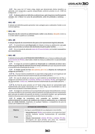 35
§ 5º. Nos casos do § 4º deste artigo, desde que demonstrado efetivo benefício ao
adotando, será assegurada a guarda compartilhada, conforme previsto no art. 1.584 do
Código Civil. (Lei 12.010/09)
§ 6º. A adoção poderá ser deferida ao adotante que, após inequívoca manifestação de
vontade, vier a falecer no curso do procedimento, antes de prolatada a sentença. (Lei
12.010/09)
Art. 43
A adoção será deferida quando apresentar reais vantagens para o adotando e fundar-se em
motivos legítimos.
 Art. 44
Enquanto não der conta de sua administração e saldar o seu alcance, não pode o tutor ou
o curador adotar o pupilo ou o curatelado.
 Art. 45
A adoção depende do consentimento dos pais ou do representante legal do adotando.
§ 1º. O consentimento será dispensado em relação à criança ou adolescente cujos pais
sejam desconhecidos ou tenham sido destituídos do pátrio poder familiar. (Lei 12.010/09)
§ 2º. Em se tratando de adotando maior de 12 anos de idade, será também necessário o
seu consentimento.
 Art. 46
A adoção será precedida de ESTÁGIO DE CONVIVÊNCIA com a criança ou adolescente, pelo
prazo máximo de 90 dias, observadas a idade da criança ou adolescente e as peculiaridades
do caso. (Lei 13.509/17)
§ 1º. O estágio de convivência poderá ser dispensado se o adotando já estiver sob a
tutela ou guarda legal do adotante durante tempo suficiente para que seja possível avaliar
a conveniência da constituição do vínculo. (Lei 12.010/09)
§ 2º. A simples guarda de fato não autoriza, por si só, a dispensa da realização do
estágio de convivência. (Lei 12.010/09)
§ 2º-A. O prazo máximo estabelecido no caput deste artigo pode ser prorrogado por até
igual período, mediante decisão fundamentada da autoridade judiciária. (Lei 13.509/17)
§ 3º. Em caso de adoção por pessoa ou casal residente ou domiciliado fora do País, o
estágio de convivência será de, no mínimo, 30 dias e, no máximo, 45 dias, prorrogável por
até igual período, 1 única vez, mediante decisão fundamentada da autoridade judiciária. (Lei
13.509/17)
§ 3º-A. Ao final do prazo previsto no § 3º deste artigo, deverá ser apresentado laudo
fundamentado pela equipe mencionada no § 4º deste artigo, que recomendará ou não o
deferimento da adoção à autoridade judiciária. (Lei 13.509/17)
§ 4º. O estágio de convivência será acompanhado pela equipe interprofissional a serviço
da Justiça daInfânciae daJuventude,preferencialmente comapoio dostécnicos responsáveis
pela execução da política de garantia do direito à convivência familiar, que apresentarão
relatório minucioso acerca da conveniência do deferimento da medida. (Lei 12.010/09)
§ 5º. O estágio de convivência será cumprido no território nacional,
preferencialmente na comarca de residência da criança ou adolescente, ou, a critério do
juiz, em cidade limítrofe, respeitada, em qualquer hipótese, a competência do juízo da
comarca de residência da criança. (Lei 13.509/17)
ESTÁGIO DE CONVIVÊNCIA
Objetivo Averiguar a possibilidade de sua adaptação à nova família.
Prazo
› Adoção Nacional: 90 dias, prazo máximo, prorrogável por igual
período mediante decisão fundamentada da autoridade
judiciária.
› Adoção internacional: mínimo 30 dias e máximo 45 dias,
prorrogável, por igual período, uma única vez, mediante
decisão fundamentada da autoridade judiciária.
 