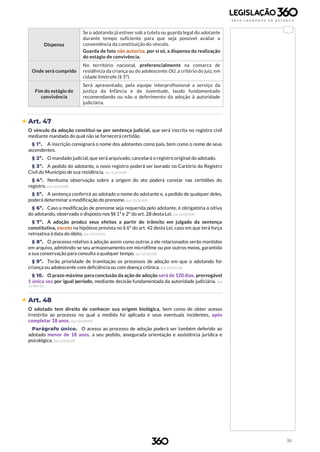 36
Dispensa
Se o adotando já estiver sob a tutela ou guarda legal do adotante
durante tempo suficiente para que seja possível avaliar a
conveniência da constituição do vínculo.
Guarda de fato não autoriza, por si só, a dispensa da realização
do estágio de convivência.
Onde será cumprido
No território nacional, preferencialmente na comarca de
residência da criança ou do adolescente OU, a critério do juiz, em
cidade limítrofe (§ 5º).
Fim do estágio de
convivência
Será apresentado, pela equipe interprofissional a serviço da
justiça da Infância e da Juventude, laudo fundamentado
recomendando ou não o deferimento da adoção à autoridade
judiciária.
 Art. 47
O vínculo da adoção constitui-se por sentença judicial, que será inscrita no registro civil
mediante mandado do qual não se fornecerá certidão.
§ 1º. A inscrição consignará o nome dos adotantes como pais, bem como o nome de seus
ascendentes.
§ 2º. O mandado judicial, que será arquivado, cancelará o registro original do adotado.
§ 3º. A pedido do adotante, o novo registro poderá ser lavrado no Cartório do Registro
Civil do Município de sua residência. (Lei 12.010/09)
§ 4º. Nenhuma observação sobre a origem do ato poderá constar nas certidões do
registro. (Lei 12.010/09)
§ 5º. A sentença conferirá ao adotado o nome do adotante e, a pedido de qualquer deles,
poderá determinar a modificação do prenome. (Lei 12.010/09)
§ 6º. Caso a modificação de prenome seja requerida pelo adotante, é obrigatória a oitiva
do adotando, observado o disposto nos §§ 1º e 2º do art. 28 desta Lei. (Lei 12.010/09)
§ 7º. A adoção produz seus efeitos a partir do trânsito em julgado da sentença
constitutiva, exceto na hipótese prevista no § 6º do art. 42 desta Lei, caso em que terá força
retroativa à data do óbito. (Lei 12.010/09)
§ 8º. O processo relativo à adoção assim como outros a ele relacionados serão mantidos
em arquivo, admitindo-se seu armazenamento em microfilme ou por outros meios, garantida
a sua conservação para consulta a qualquer tempo. (Lei 12.010/09)
§ 9º. Terão prioridade de tramitação os processos de adoção em que o adotando for
criança ou adolescente com deficiência ou com doença crônica. (Lei 12.955/14)
§ 10. O prazo máximo para conclusão da ação de adoção será de 120 dias, prorrogável
1 única vez por igual período, mediante decisão fundamentada da autoridade judiciária. (Lei
13.509/17)
 Art. 48
O adotado tem direito de conhecer sua origem biológica, bem como de obter acesso
irrestrito ao processo no qual a medida foi aplicada e seus eventuais incidentes, após
completar 18 anos. (Lei 12.010/09)
Parágrafo único. O acesso ao processo de adoção poderá ser também deferido ao
adotado menor de 18 anos, a seu pedido, assegurada orientação e assistência jurídica e
psicológica. (Lei 12.010/09)
 