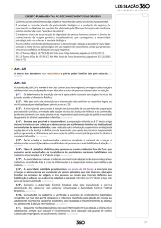 37
DIREITO FUNDAMENTAL AO RECONHECIMENTO DAS ORIGENS
O direito ao reconhecimento das origens é reconhecido como um direito fundamental.
É possível o reconhecimento da paternidade biológica e a anulação do registro de
nascimento na hipótese em que isso for pleiteado pelo filho que foi registrado conforme
prática conhecida como “adoção à brasileira”.
Caracteriza violação ao princípio da dignidade da pessoa humana cercear o direito de
conhecimento da origem genética, respeitando-se, por conseguinte, a necessidade
psicológica de se conhecer a verdade biológica.
Assim, o filho tem direito de desconstituir a denominada "adoção à brasileira" para fazer
constar o nome de seu pai biológico em seu registro de nascimento, ainda que preexista
vínculo socioafetivo de filiação com o pai registral.
STJ. 4ª Turma. REsp 1167993-RS, Rel. Min. Luis Felipe Salomão, julgado em 18/12/2012.
STJ. 3ªTurma. REsp1417598-CE, Rel. Min. Paulo de Tarso Sanseverino,julgado em17/12/2015
(Info 577).
 Art. 49
A morte dos adotantes não restabelece o pátrio poder familiar dos pais naturais. (Lei
12.010/09)
Art. 50
A autoridade judiciária manterá, em cada comarca ou foro regional, um registro de crianças e
adolescentes em condições de serem adotados e outro de pessoas interessadas na adoção.
§ 1º. O deferimento da inscrição dar-se-á após prévia consulta aos órgãos técnicos do
juizado, ouvido o Ministério Público.
§ 2º. Não será deferida a inscrição se o interessado não satisfizer os requisitos legais, ou
verificada qualquer das hipóteses previstas no art. 29.
§ 3º. A inscrição de postulantes à adoção será precedida de um período de preparação
psicossocial e jurídica, orientado pela equipe técnica da Justiça da Infância e da Juventude,
preferencialmente com apoio dos técnicos responsáveis pela execução da política municipal
de garantia do direito à convivência familiar. (Lei 12.010/09)
§ 4º. Sempre que possível e recomendável, a preparação referida no § 3º deste artigo
incluirá o contato com crianças e adolescentes em acolhimento familiar ou institucional
em condições de serem adotados, a ser realizado sob a orientação, supervisão e avaliação da
equipe técnica da Justiça da Infância e da Juventude, com apoio dos técnicos responsáveis
pelo programa de acolhimento e pela execução da política municipal de garantia do direito à
convivência familiar. (Lei 12.010/09)
§ 5º. Serão criados e implementados cadastros estaduais e nacional de crianças e
adolescentes em condições de serem adotados e de pessoas ou casais habilitados à adoção. (Lei
12.010/09)
§ 6º. Haverá cadastros distintos para pessoas ou casais residentes fora do País, que
somente serão consultados na inexistência de postulantes nacionais habilitados nos
cadastros mencionados no § 5º deste artigo. (Lei 12.010/09)
§ 7º. As autoridades estaduais e federais em matéria de adoção terão acesso integral aos
cadastros, incumbindo-lhes a troca de informações e a cooperação mútua, para melhoria do
sistema. (Lei 12.010/09)
§ 8º. A autoridade judiciária providenciará, no prazo de 48 horas, a inscrição das
crianças e adolescentes em condições de serem adotados que não tiveram colocação
familiar na comarca de origem, e das pessoas ou casais que tiveram deferida sua
habilitação à adoção nos cadastros estadual e nacional referidos no § 5º deste artigo, sob
pena de responsabilidade. (Lei 12.010/09)
§ 9º. Compete à Autoridade Central Estadual zelar pela manutenção e correta
alimentação dos cadastros, com posterior comunicação à Autoridade Central Federal
Brasileira. (Lei 12.010/09)
§ 10. Consultados os cadastros e verificada a ausência de pretendentes habilitados
residentes no País com perfil compatível e interesse manifesto pela adoção de criança ou
adolescente inscrito nos cadastros existentes, será realizado o encaminhamento da criança
ou adolescente à adoção internacional. (Lei 13.509/17)
§ 11. Enquanto não localizada pessoa ou casal interessado em sua adoção, a criança ou o
adolescente, sempre que possível e recomendável, será colocado sob guarda de família
cadastrada em programa de acolhimento familiar. (Lei 12.010/09)
 
