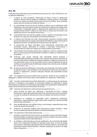 39
Art. 52
A adoção internacional observará o procedimento previsto nos arts. 165 a 170 desta Lei, com
as seguintes adaptações: (Lei 12.010/09)
I. a pessoa ou casal estrangeiro, interessado em adotar criança ou adolescente
brasileiro, deverá formular pedido de habilitação à adoção perante a Autoridade
Central em matéria de adoção internacional no país de acolhida, assim entendido
aquele onde está situada sua residência habitual; (Lei12.010/09)
II. se a Autoridade Central do país de acolhida considerar que os solicitantes estão
habilitadose aptos paraadotar,emitirá um relatórioque contenhainformaçõessobre
a identidade, a capacidade jurídica e adequação dos solicitantes para adotar, sua
situação pessoal, familiar e médica, seu meio social, os motivos que os animam e sua
aptidão para assumir uma adoção internacional; (Lei 12.010/09)
III. a Autoridade Central do país de acolhida enviará o relatório à Autoridade Central
Estadual, com cópia para a Autoridade Central Federal Brasileira; (Lei 12.010/09)
IV. o relatório será instruído com toda a documentação necessária, incluindo estudo
psicossocial elaborado por equipe interprofissional habilitada e cópia autenticada da
legislação pertinente, acompanhada da respectiva prova de vigência; (Lei 12.010/09)
V. os documentos em língua estrangeira serão devidamente autenticados pela
autoridade consular, observados os tratados e convenções internacionais, e
acompanhados da respectiva tradução, por tradutor público juramentado; (Lei 12.010/09)
VI. a Autoridade Central Estadual poderá fazer exigências e solicitar complementação
sobre o estudo psicossocial do postulante estrangeiro à adoção, já realizado no país
de acolhida; (Lei 12.010/09)
VII. verificada, após estudo realizado pela Autoridade Central Estadual, a
compatibilidade da legislação estrangeira com a nacional, além dopreenchimentopor
parte dos postulantes à medida dos requisitos objetivos e subjetivos necessários ao
seu deferimento, tanto à luz do que dispõe esta Lei como da legislação do país de
acolhida, seráexpedido laudo de habilitaçãoà adoção internacional, queterávalidade
por, no máximo, 1 ano; (Lei 12.010/09)
VIII. de posse do laudo de habilitação, o interessado será autorizado a formalizar pedido
de adoção perante o Juízo da Infância e da Juventude do local em que se encontra a
criança ou adolescente, conforme indicação efetuada pela Autoridade Central
Estadual. (Lei 12.010/09)
§ 1º. Se a legislação do país de acolhida assim o autorizar, admite-se que os pedidos de
habilitação à adoção internacional sejam intermediados por organismos credenciados. (Lei
12.010/09)
§ 2º. Incumbe à Autoridade Central Federal Brasileira o credenciamento de organismos
nacionais e estrangeiros encarregados de intermediar pedidos de habilitação à adoção
internacional, composteriorcomunicaçãoàs AutoridadesCentraisEstaduaisepublicaçãonos
órgãos oficiais de imprensa e em sítio próprio da internet. (Lei 12.010/09)
§ 3º. Somente será admissível o credenciamento de organismos que: (Lei 12.010/09)
I. sejam oriundos de países que ratificaram a Convenção de Haia e estejam
devidamente credenciados pela Autoridade Central do país onde estiverem sediados
e no país de acolhida do adotando para atuar em adoção internacional no Brasil; (Lei
12.010/09)
II. satisfizerem as condições de integridade moral, competência profissional,
experiência e responsabilidade exigidas pelos países respectivos e pela Autoridade
Central Federal Brasileira; (Lei 12.010/09)
III. forem qualificados por seus padrões éticos e sua formação e experiência para atuar
na área de adoção internacional; (Lei 12.010/09)
IV. cumprirem os requisitos exigidos pelo ordenamento jurídico brasileiro e pelas
normas estabelecidas pela Autoridade Central Federal Brasileira. (Lei 12.010/09)
§ 4º. Os organismos credenciados deverão ainda: (Lei 12.010/09)
I. perseguir unicamente fins não lucrativos, nas condições e dentro dos limites fixados
pelas autoridades competentes do país onde estiverem sediados, do país de acolhida
e pela Autoridade Central Federal Brasileira; (Lei 12.010/09)
II. ser dirigidos e administrados por pessoas qualificadas e de reconhecida idoneidade
moral, com comprovada formação ou experiência para atuar na área de adoção
internacional, cadastradas pelo Departamento de Polícia Federal e aprovadas pela
Autoridade Central Federal Brasileira, mediante publicação de portaria do órgão
federal competente; (Lei 12.010/09)
 