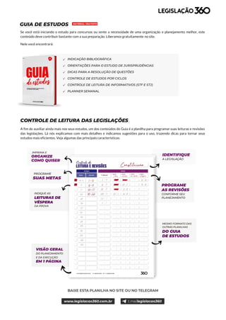 4
GUIA DE ESTUDOS
Se você está iniciando o estudo para concursos ou sente a necessidade de uma organização e planejamento melhor, este
conteúdo deve contribuir bastante com a sua preparação. Liberamos gratuitamente no site.
Nele você encontrará:
CONTROLE DE LEITURA DAS LEGISLAÇÕES
A fim de auxiliar ainda mais nos seus estudos, um dos conteúdos do Guia é a planilha para programar suas leituras e revisões
das legislações. Lá nós explicamos com mais detalhes e indicamos sugestões para o uso, trazendo dicas para tornar seus
estudos mais eficientes. Veja algumas das principais características:
INDICAÇÃO BIBLIOGRÁFICA
ORIENTAÇÕES PARA O ESTUDO DE JURISPRUDÊNCIAS
DICAS PARA A RESOLUÇÃO DE QUESTÕES
CONTROLE DE ESTUDOS POR CICLOS
CONTROLE DE LEITURA DE INFORMATIVOS (STF E STJ)
PLANNER SEMANAL
MATERIAL GRATUITO
 