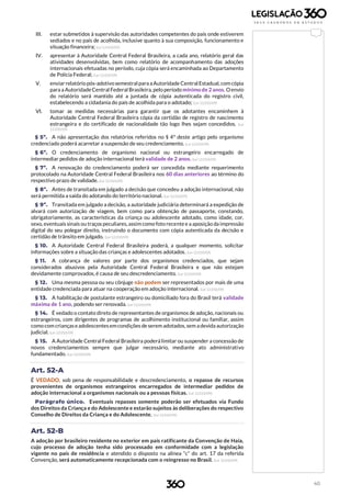 40
III. estar submetidos à supervisão das autoridades competentes do país onde estiverem
sediados e no país de acolhida, inclusive quanto à sua composição, funcionamento e
situação financeira; (Lei 12.010/09)
IV. apresentar à Autoridade Central Federal Brasileira, a cada ano, relatório geral das
atividades desenvolvidas, bem como relatório de acompanhamento das adoções
internacionais efetuadas no período, cuja cópia será encaminhada ao Departamento
de Polícia Federal; (Lei 12.010/09)
V. enviar relatório pós-adotivosemestralpara aAutoridade Central Estadual, com cópia
para a AutoridadeCentral Federal Brasileira, pelo período mínimo de 2 anos. Oenvio
do relatório será mantido até a juntada de cópia autenticada do registro civil,
estabelecendo a cidadania do país de acolhida para o adotado; (Lei 12.010/09)
VI. tomar as medidas necessárias para garantir que os adotantes encaminhem à
Autoridade Central Federal Brasileira cópia da certidão de registro de nascimento
estrangeira e do certificado de nacionalidade tão logo lhes sejam concedidos. (Lei
12.010/09)
§ 5º. A não apresentação dos relatórios referidos no § 4º deste artigo pelo organismo
credenciado poderá acarretar a suspensão de seu credenciamento. (Lei 12.010/09)
§ 6º. O credenciamento de organismo nacional ou estrangeiro encarregado de
intermediar pedidos de adoção internacional terá validade de 2 anos. (Lei 12.010/09)
§ 7º. A renovação do credenciamento poderá ser concedida mediante requerimento
protocolado na Autoridade Central Federal Brasileira nos 60 dias anteriores ao término do
respectivo prazo de validade. (Lei 12.010/09)
§ 8º. Antes de transitada em julgado a decisão que concedeu a adoção internacional, não
será permitida a saída do adotando do território nacional. (Lei 12.010/09)
§ 9º. Transitada em julgado a decisão, a autoridade judiciária determinará a expedição de
alvará com autorização de viagem, bem como para obtenção de passaporte, constando,
obrigatoriamente, as características da criança ou adolescente adotado, como idade, cor,
sexo, eventuais sinais ou traços peculiares,assim como foto recentee a aposição da impressão
digital do seu polegar direito, instruindo o documento com cópia autenticada da decisão e
certidão de trânsito em julgado. (Lei 12.010/09)
§ 10. A Autoridade Central Federal Brasileira poderá, a qualquer momento, solicitar
informações sobre a situação das crianças e adolescentes adotados. (Lei 12.010/09)
§ 11. A cobrança de valores por parte dos organismos credenciados, que sejam
considerados abusivos pela Autoridade Central Federal Brasileira e que não estejam
devidamente comprovados, é causa de seu descredenciamento. (Lei 12.010/09)
§ 12. Uma mesma pessoa ou seu cônjuge não podem ser representados por mais de uma
entidade credenciada para atuar na cooperação em adoção internacional. (Lei 12.010/09)
§ 13. A habilitação de postulante estrangeiro ou domiciliado fora do Brasil terá validade
máxima de 1 ano, podendo ser renovada. (Lei 12.010/09)
§ 14. É vedado o contato direto de representantes de organismos de adoção, nacionais ou
estrangeiros, com dirigentes de programas de acolhimento institucional ou familiar, assim
como com criançaseadolescentesemcondições de serem adotados,sem adevida autorização
judicial. (Lei 12.010/09)
§ 15. A Autoridade Central Federal Brasileira poderá limitar ou suspender a concessão de
novos credenciamentos sempre que julgar necessário, mediante ato administrativo
fundamentado. (Lei 12.010/09)
Art. 52-A
É VEDADO, sob pena de responsabilidade e descredenciamento, o repasse de recursos
provenientes de organismos estrangeiros encarregados de intermediar pedidos de
adoção internacional a organismos nacionais ou a pessoas físicas. (Lei 12.010/09)
Parágrafo único. Eventuais repasses somente poderão ser efetuados via Fundo
dos Direitos da Criança e do Adolescente e estarão sujeitos às deliberações do respectivo
Conselho de Direitos da Criança e do Adolescente. (Lei 12.010/09)
Art. 52-B
A adoção por brasileiro residente no exterior em país ratificante da Convenção de Haia,
cujo processo de adoção tenha sido processado em conformidade com a legislação
vigente no país de residência e atendido o disposto na alínea “c” do art. 17 da referida
Convenção, será automaticamente recepcionada com o reingresso no Brasil. (Lei 12.010/09)
 