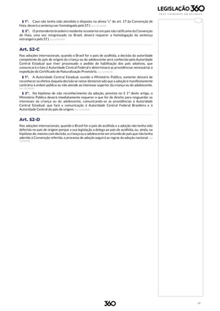41
§ 1º. Caso não tenha sido atendido o disposto na alínea “c” do art. 17 da Convenção de
Haia, deverá a sentença ser homologada pelo STJ. (Lei 12.010/09)
§ 2º. O pretendentebrasileiro residente noexteriorem país nãoratificanteda Convenção
de Haia, uma vez reingressado no Brasil, deverá requerer a homologação da sentença
estrangeira pelo STJ. (Lei 12.010/09)
Art. 52-C
Nas adoções internacionais, quando o Brasil for o país de acolhida, a decisão da autoridade
competente do país de origem da criança ou do adolescente será conhecida pela Autoridade
Central Estadual que tiver processado o pedido de habilitação dos pais adotivos, que
comunicará o fato à Autoridade Central Federal e determinará as providências necessárias à
expedição do Certificado de Naturalização Provisório. (Lei 12.010/09)
§ 1º. A Autoridade Central Estadual, ouvido o Ministério Público, somente deixará de
reconhecer os efeitos daquela decisão se restar demonstrado que a adoção é manifestamente
contrária à ordem pública ou não atende ao interesse superior da criança ou do adolescente.
(Lei 12.010/09)
§ 2º. Na hipótese de não reconhecimento da adoção, prevista no § 1º deste artigo, o
Ministério Público deverá imediatamente requerer o que for de direito para resguardar os
interesses da criança ou do adolescente, comunicando-se as providências à Autoridade
Central Estadual, que fará a comunicação à Autoridade Central Federal Brasileira e à
Autoridade Central do país de origem. (Lei 12.010/09)
Art. 52-D
Nas adoções internacionais, quando o Brasil for o país de acolhida e a adoção não tenha sido
deferida no país de origem porque a sua legislação a delega ao país de acolhida, ou, ainda, na
hipótese de, mesmo com decisão, a criança ou o adolescenteser oriundo de país que nãotenha
aderido à Convenção referida, o processo de adoção seguirá as regras da adoção nacional. (Lei
12.010/09)
 