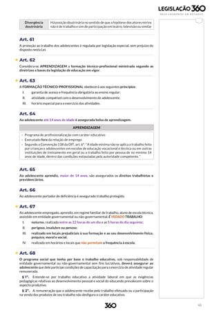45
Divergência
doutrinária
Há posição doutrinária no sentido de que a hipótese dos atores mirins
não é de trabalho e sim de participação em teatro, televisão ou similar
Art. 61
A proteção ao trabalho dos adolescentes é regulada por legislação especial, sem prejuízo do
disposto nesta Lei.
 Art. 62
Considera-se APRENDIZAGEM a formação técnico-profissional ministrada segundo as
diretrizes e bases da legislação de educação em vigor.
 Art. 63
A FORMAÇÃO TÉCNICO-PROFISSIONAL obedecerá aos seguintes princípios:
I. garantia de acesso e frequência obrigatória ao ensino regular;
II. atividade compatível com o desenvolvimento do adolescente;
III. horário especial para o exercício das atividades.
Art. 64
Ao adolescente até 14 anos de idade é assegurada bolsa de aprendizagem.
APRENDIZAGEM
› Programa de profissionalização com caráter educativo
› Executado fora da relação de emprego
› Segundo a Convenção 138 da OIT, art. 6º: “A idade mínima não se aplica a trabalho feito
por crianças e adolescentes em escolas de educação vocacional e técnica ou em outras
instituições de treinamento em geral ou a trabalho feito por pessoa de no mínimo 14
anos de idade, dentro das condições estipuladas pela autoridade competente.”
Art. 65
Ao adolescente aprendiz, maior de 14 anos, são assegurados os direitos trabalhistas e
previdenciários.
Art. 66
Ao adolescente portador de deficiência é assegurado trabalho protegido.
 Art. 67
Ao adolescente empregado, aprendiz, em regime familiar de trabalho, aluno de escola técnica,
assistido em entidade governamental ou não-governamental, É VEDADO TRABALHO:
I. noturno, realizado entre as 22 horas de um dia e as 5 horas do dia seguinte;
II. perigoso, insalubre ou penoso;
III. realizado em locais prejudiciais à sua formação e ao seu desenvolvimento físico,
psíquico, moral e social;
IV. realizado em horários e locais que não permitam a frequência à escola.
 Art. 68
O programa social que tenha por base o trabalho educativo, sob responsabilidade de
entidade governamental ou não-governamental sem fins lucrativos, deverá assegurar ao
adolescente que deleparticipe condições de capacitação para oexercício deatividaderegular
remunerada.
§ 1º. Entende-se por trabalho educativo a atividade laboral em que as exigências
pedagógicas relativas ao desenvolvimento pessoal e social do educando prevalecem sobre o
aspecto produtivo.
§ 2º. A remuneração que o adolescente recebe pelo trabalho efetuado ou a participação
na venda dos produtos de seu trabalho não desfigura o caráter educativo.
 