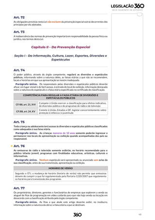 48
Art. 72
As obrigações previstas nesta Lei não excluem da prevenção especial outras decorrentes dos
princípios por ela adotados.
Art. 73
A inobservância das normas de prevenção importará em responsabilidade da pessoa física ou
jurídica, nos termos desta Lei.
Capítulo II - Da Prevenção Especial
Seção I - Da informação, Cultura, Lazer, Esportes, Diversões e
Espetáculos
Art. 74
O poder público, através do órgão competente, regulará as diversões e espetáculos
públicos, informando sobre a natureza deles, as faixas etárias a que não se recomendem,
locais e horários em que sua apresentação se mostre inadequada.
Parágrafo único. Os responsáveis pelas diversões e espetáculos públicos deverão
afixar, em lugar visível e de fácil acesso, à entrada do local de exibição, informação destacada
sobre a natureza do espetáculo e a faixa etária especificada no certificado de classificação.
COMPETÊNCIA PARA REGULAR A FAIXA ETÁRIA DE DIVERSÕES E
ESPETÁCULOS PÚBLICOS
CF/88, art. 21, XVI
Compete à União exercer a classificação para efeitos indicativo,
de diversões pública e de programas de rádio e de televisão
CF/88, art. 24, XV
Comete à União, Estados e DF, legislar concorrentemente sobre
proteção à infância e à juventude.
Art. 75
Toda criança ou adolescente terá acesso às diversões e espetáculos públicos classificados
como adequados à sua faixa etária.
Parágrafo único. As crianças menores de 10 anos somente poderão ingressar e
permanecer nos locais de apresentação ou exibição quando acompanhadas dos pais ou
responsável.
 Art. 76
As emissoras de rádio e televisão somente exibirão, no horário recomendado para o
público infanto juvenil, programas com finalidades educativas, artísticas, culturais e
informativas.
Parágrafo único. Nenhum espetáculo será apresentado ou anunciado sem aviso de
sua classificação, antes de sua transmissão, apresentação ou exibição.
HORÁRIO DE VERÃO
Segundo o STJ, a mudança de horário (horário de verão) não permite que emissoras
deixem de cumprir o que foi regulamentado pela Portaria 1220/2007 que regulamenta
os horários para transmissão dos programas.
Art. 77
Os proprietários, diretores, gerentes e funcionários de empresas que explorem a venda ou
aluguel de fitas de programação em vídeo cuidarão para que não haja venda ou locação em
desacordo com a classificação atribuída pelo órgão competente.
Parágrafo único. As fitas a que alude este artigo deverão exibir, no invólucro,
informação sobre a natureza da obra e a faixa etária a que se destinam.
 
