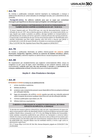 49
 Art. 78
As revistas e publicações contendo material impróprio ou inadequado a crianças e
adolescentes deverão ser comercializadas em embalagem lacrada, com a advertência de seu
conteúdo.
Parágrafo único. As editoras cuidarão para que as capas que contenham
mensagens pornográficas ou obscenas sejam protegidas com embalagem opaca.
TRANSPORTADORAS E DISTRIBUIDORAS DE REVISTAS PORNOGRÁFICAS
TAMBÉM DEVEM CUMPRIR AS EXIGÊNCIAS DO ART. 78 DO ECA
“O dever imposto pelo art. 78 do ECA que, em caso de descumprimento, resulta na
infração do seu art. 257, não se destina apenas às editoras e ao comerciante direto, ou
seja, àquele que expõe o produto ao público, abrange também os transportadores e
distribuidores de revistas, de forma a garantir a máxima eficácia das normas protetivas.
É equivocado o entendimento de que normas de proteção podem ser flexibilizadas para
atender pretensões que lhes sejam opostas, pois isso seria o mesmo que deixar a
proteção sob o controle de quem ofende as situações ou as pessoas protegidas.”
REsp 1.610.989, Rel. Min. Napoleão Nunes Maia Filho, julgado em 20/06/2017.
Art. 79
As revistas e publicações destinadas ao público infanto-juvenil não poderão conter
ilustrações, fotografias, legendas, crônicas ou anúncios de bebidas alcoólicas, tabaco,
armas e munições, e deverão respeitar os valores éticos e sociais da pessoa e da família.
 Art. 80
Os responsáveis por estabelecimentos que explorem comercialmente bilhar, sinuca ou
congênere ou por casas de jogos, assim entendidas as que realizem apostas, ainda que
eventualmente, cuidarão para que não seja permitida a entrada e a permanência de
crianças e adolescentes no local, afixando aviso para orientação do público.
Seção II - Dos Produtos e Serviços
 Art. 81
É PROIBIDA A VENDA à criança ou ao adolescente de:
I. armas, munições e explosivos;
II. bebidas alcoólicas;
III. produtos cujos componentes possam causar dependência física ou psíquica ainda que
por utilização indevida;
IV. fogos de estampido e de artifício, exceto aqueles que pelo seu reduzido potencial
sejam incapazes de provocar qualquer dano físico em caso de utilização indevida;
V. revistas e publicações a que alude o art. 78;
VI. bilhetes lotéricos e equivalentes.
É ABUSIVA A PUBLICIDADE DE ALIMENTOS DIRECIONADA, DE FORMA
EXPLICITA OU IMPLÍCITA, A CRIANÇAS
“A decisão de comprar gêneros alimentícios cabe aos pais, especialmente em época de
altos e preocupantes índices de obesidade infantil, um grave problema nacional de saúde
pública. Diante disso, consoante o art. 37, § 2o, do Código de Defesa do Consumidor,
estão vedadas campanhas publicitárias que utilizem ou manipulem o universo lúdico
infantil. Se criança, no mercado de consumo, não exerce atos jurídicos em seu nome e por
vontade própria, por lhe faltar poder de consentimento, tampouco deve ser destinatária
de publicidade que, fazendo tábula rasa da realidade notória, a incita a agir como se
plenamente capaz fosse.”
STJ. 2ª Turma. REsp 1.613.561-SP, Rel. Min. Herman Benjamin, julgado em 25/04/2017, DJe
01/09/2020.
 