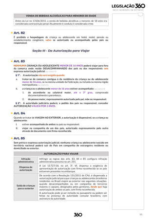50
VENDA DE BEBIDAS ALCOÓLICAS PARA MENORES DE IDADE
Antes da Lei no 13106/2015, a venda de bebidas alcoólicas a menores de 18 anos era
considerada contravenção penal. Atualmente é conduta é considerada crime.
 Art. 82
É proibida a hospedagem de criança ou adolescente em hotel, motel, pensão ou
estabelecimento congênere, salvo se autorizado ou acompanhado pelos pais ou
responsável.
Seção III - Da Autorização para Viajar
 Art. 83
NENHUMA CRIANÇA OU ADOLESCENTE MENOR DE 16 ANOS poderá viajar para fora
da comarca onde reside DESACOMPANHADO dos pais ou dos responsáveis sem
expressa autorização judicial. (Lei 13.812/19)
§ 1º. A autorização não será exigida quando:
a. tratar-se de comarca contígua à da residência da criança ou do adolescente
menor de 16 anos, se na mesma unidade da Federação, ou incluída na mesma região
metropolitana; (Lei 13.812/19)
b. a criança ou o adolescente menor de 16 anos estiver acompanhado: (Lei 13.812/19)
1. de ascendente ou colateral maior, até o 3º grau, comprovado
documentalmente o parentesco;
2. de pessoa maior, expressamente autorizada pelo pai, mãe ou responsável.
§ 2º. A autoridade judiciária poderá, a pedido dos pais ou responsável, conceder
AUTORIZAÇÃO VÁLIDA POR 2 ANOS.
 Art. 84
Quando se tratar de VIAGEM AO EXTERIOR, a autorização é dispensável, se a criança ou
adolescente:
I. estiver acompanhado de ambos os pais ou responsável;
II. viajar na companhia de um dos pais, autorizado expressamente pelo outro
através de documento com firma reconhecida.
 Art. 85
Sem prévia e expressa autorização judicial, nenhuma criança ou adolescente nascido em
território nacional poderá sair do País em companhia de estrangeiro residente ou
domiciliado no exterior.
AUTORIZAÇÃO PARA VIAJAR
Infração
administrativa
Infringir as regras dos arts. 83, 84 e 85 configura infração
administrativa prevista no art. 251.
Dispensa de
autorização
A Lei 13.727/18, no art. 3º, VI, dispensa a exigência de
apresentação de autorização com firma reconhecida se os pais
estiverem presentes no embarque.
Saída de crianças
para o exterior
De acordo com a Resolução 131/2011 do CNJ, é dispensada a
autorização judicial para que crianças ou adolescentes brasileiros
residentes no Brasil viajem ao exterior nas seguintes situações:
quando desacompanhados ou em companhia de terceiros
maiores e capazes, designados pelos genitores, desde que haja
autorização de ambos os pais, com firma reconhecida.
A autorização pode já ser incluída no passaporte ou podem ser
feitas na presença de autoridade consular brasileira, com
assinatura da autoridade.
 