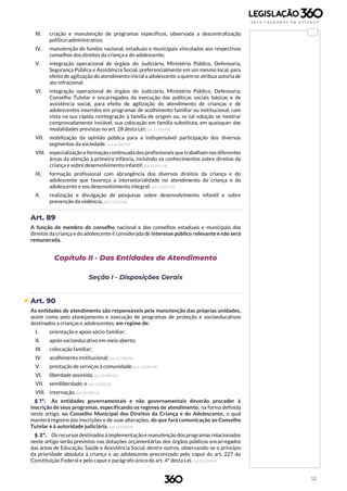 52
III. criação e manutenção de programas específicos, observada a descentralização
político-administrativa;
IV. manutenção de fundos nacional, estaduais e municipais vinculados aos respectivos
conselhos dos direitos da criança e do adolescente;
V. integração operacional de órgãos do Judiciário, Ministério Público, Defensoria,
Segurança Pública e Assistência Social, preferencialmente em um mesmo local, para
efeito de agilização do atendimento inicial a adolescente a quem se atribua autoria de
ato infracional;
VI. integração operacional de órgãos do Judiciário, Ministério Público, Defensoria,
Conselho Tutelar e encarregados da execução das políticas sociais básicas e de
assistência social, para efeito de agilização do atendimento de crianças e de
adolescentes inseridos em programas de acolhimento familiar ou institucional, com
vista na sua rápida reintegração à família de origem ou, se tal solução se mostrar
comprovadamente inviável, sua colocação em família substituta, em quaisquer das
modalidades previstas no art. 28 desta Lei; (Lei 12.010/09)
VII. mobilização da opinião pública para a indispensável participação dos diversos
segmentos da sociedade. (Lei 12.010/09)
VIII. especialização e formação continuada dos profissionais que trabalham nas diferentes
áreas da atenção à primeira infância, incluindo os conhecimentos sobre direitos da
criança e sobre desenvolvimento infantil; (Lei 13.257/16)
IX. formação profissional com abrangência dos diversos direitos da criança e do
adolescente que favoreça a intersetorialidade no atendimento da criança e do
adolescente e seu desenvolvimento integral; (Lei 13.257/16)
X. realização e divulgação de pesquisas sobre desenvolvimento infantil e sobre
prevenção da violência. (Lei 13.257/16)
Art. 89
A função de membro do conselho nacional e dos conselhos estaduais e municipais dos
direitos da criança e do adolescente é considerada de interesse público relevante e não será
remunerada.
Capítulo II - Das Entidades de Atendimento
Seção I - Disposições Gerais
 Art. 90
As entidades de atendimento são responsáveis pela manutenção das próprias unidades,
assim como pelo planejamento e execução de programas de proteção e socioeducativos
destinados a crianças e adolescentes, em regime de:
I. orientação e apoio sócio-familiar;
II. apoio socioeducativo em meio aberto;
III. colocação familiar;
IV. acolhimento institucional; (Lei 12.010/09)
V. prestação de serviços à comunidade; (Lei 12.594/12)
VI. liberdade assistida; (Lei 12.594/12)
VII. semiliberdade; e (Lei 12.594/12)
VIII. internação. (Lei 12.594/12)
§ 1º. As entidades governamentais e não governamentais deverão proceder à
inscrição de seus programas, especificando os regimes de atendimento, na forma definida
neste artigo, no Conselho Municipal dos Direitos da Criança e do Adolescente, o qual
manterá registro das inscrições e de suas alterações, do que fará comunicação ao Conselho
Tutelar e à autoridade judiciária. (Lei 12.010/09)
§ 2º. Os recursos destinados àimplementaçãoe manutenção dos programas relacionados
neste artigo serão previstos nas dotações orçamentárias dos órgãos públicos encarregados
das áreas de Educação, Saúde e Assistência Social, dentre outros, observando-se o princípio
da prioridade absoluta à criança e ao adolescente preconizado pelo caput do art. 227 da
Constituição Federal e pelo caput e parágrafo único do art. 4º desta Lei. (Lei 12.010/09)
 