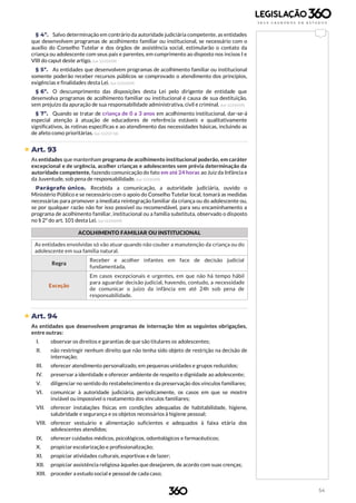 54
§ 4º. Salvo determinação em contrário da autoridade judiciária competente, as entidades
que desenvolvem programas de acolhimento familiar ou institucional, se necessário com o
auxílio do Conselho Tutelar e dos órgãos de assistência social, estimularão o contato da
criança ou adolescente com seus pais e parentes, em cumprimento ao disposto nos incisos I e
VIII do caput deste artigo. (Lei 12.010/09)
§ 5º. As entidades que desenvolvem programas de acolhimento familiar ou institucional
somente poderão receber recursos públicos se comprovado o atendimento dos princípios,
exigências e finalidades desta Lei. (Lei 12.010/09)
§ 6º. O descumprimento das disposições desta Lei pelo dirigente de entidade que
desenvolva programas de acolhimento familiar ou institucional é causa de sua destituição,
sem prejuízo da apuração de sua responsabilidade administrativa, civil e criminal. (Lei 12.010/09)
§ 7º. Quando se tratar de criança de 0 a 3 anos em acolhimento institucional, dar-se-á
especial atenção à atuação de educadores de referência estáveis e qualitativamente
significativos, às rotinas específicas e ao atendimento das necessidades básicas, incluindo as
de afeto como prioritárias. (Lei 13.257/16)
 Art. 93
As entidades que mantenham programa de acolhimento institucional poderão, em caráter
excepcional e de urgência, acolher crianças e adolescentes sem prévia determinação da
autoridade competente, fazendo comunicação do fato em até 24 horas ao Juiz da Infância e
da Juventude, sob pena de responsabilidade. (Lei 12.010/09)
Parágrafo único. Recebida a comunicação, a autoridade judiciária, ouvido o
Ministério Público e se necessário com o apoio do Conselho Tutelar local, tomará as medidas
necessárias para promover a imediata reintegração familiar da criança ou do adolescente ou,
se por qualquer razão não for isso possível ou recomendável, para seu encaminhamento a
programa de acolhimento familiar, institucional ou a família substituta, observado o disposto
no § 2º do art. 101 desta Lei. (Lei 12.010/09)
ACOLHIMENTO FAMILIAR OU INSTITUCIONAL
As entidades envolvidas só vão atuar quando não couber a manutenção da criança ou do
adolescente em sua família natural.
Regra
Receber e acolher infantes em face de decisão judicial
fundamentada.
Exceção
Em casos excepcionais e urgentes, em que não há tempo hábil
para aguardar decisão judicial, havendo, contudo, a necessidade
de comunicar o juízo da infância em até 24h sob pena de
responsabilidade.
 Art. 94
As entidades que desenvolvem programas de internação têm as seguintes obrigações,
entre outras:
I. observar os direitos e garantias de que são titulares os adolescentes;
II. não restringir nenhum direito que não tenha sido objeto de restrição na decisão de
internação;
III. oferecer atendimento personalizado, em pequenas unidades e grupos reduzidos;
IV. preservar a identidade e oferecer ambiente de respeito e dignidade ao adolescente;
V. diligenciar no sentido do restabelecimento e da preservação dos vínculos familiares;
VI. comunicar à autoridade judiciária, periodicamente, os casos em que se mostre
inviável ou impossível o reatamento dos vínculos familiares;
VII. oferecer instalações físicas em condições adequadas de habitabilidade, higiene,
salubridade e segurança e os objetos necessários à higiene pessoal;
VIII. oferecer vestuário e alimentação suficientes e adequados à faixa etária dos
adolescentes atendidos;
IX. oferecer cuidados médicos, psicológicos, odontológicos e farmacêuticos;
X. propiciar escolarização e profissionalização;
XI. propiciar atividades culturais, esportivas e de lazer;
XII. propiciar assistência religiosa àqueles que desejarem, de acordo com suas crenças;
XIII. proceder a estudo social e pessoal de cada caso;
 